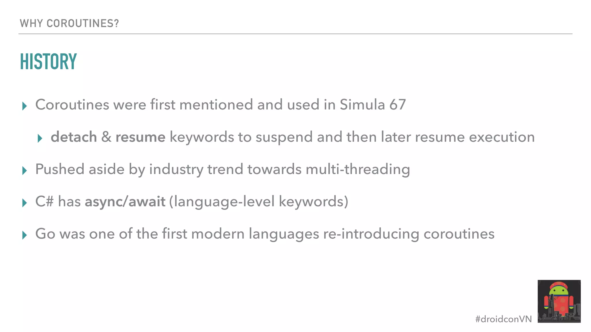#droidconVN WHY COROUTINES? HISTORY ▸ Coroutines were ﬁrst mentioned and used in Simula 67 ▸ detach & resume keywords to suspend and then later resume execution ▸ Pushed aside by industry trend towards multi-threading ▸ C# has async/await (language-level keywords) ▸ Go was one of the ﬁrst modern languages re-introducing coroutines 