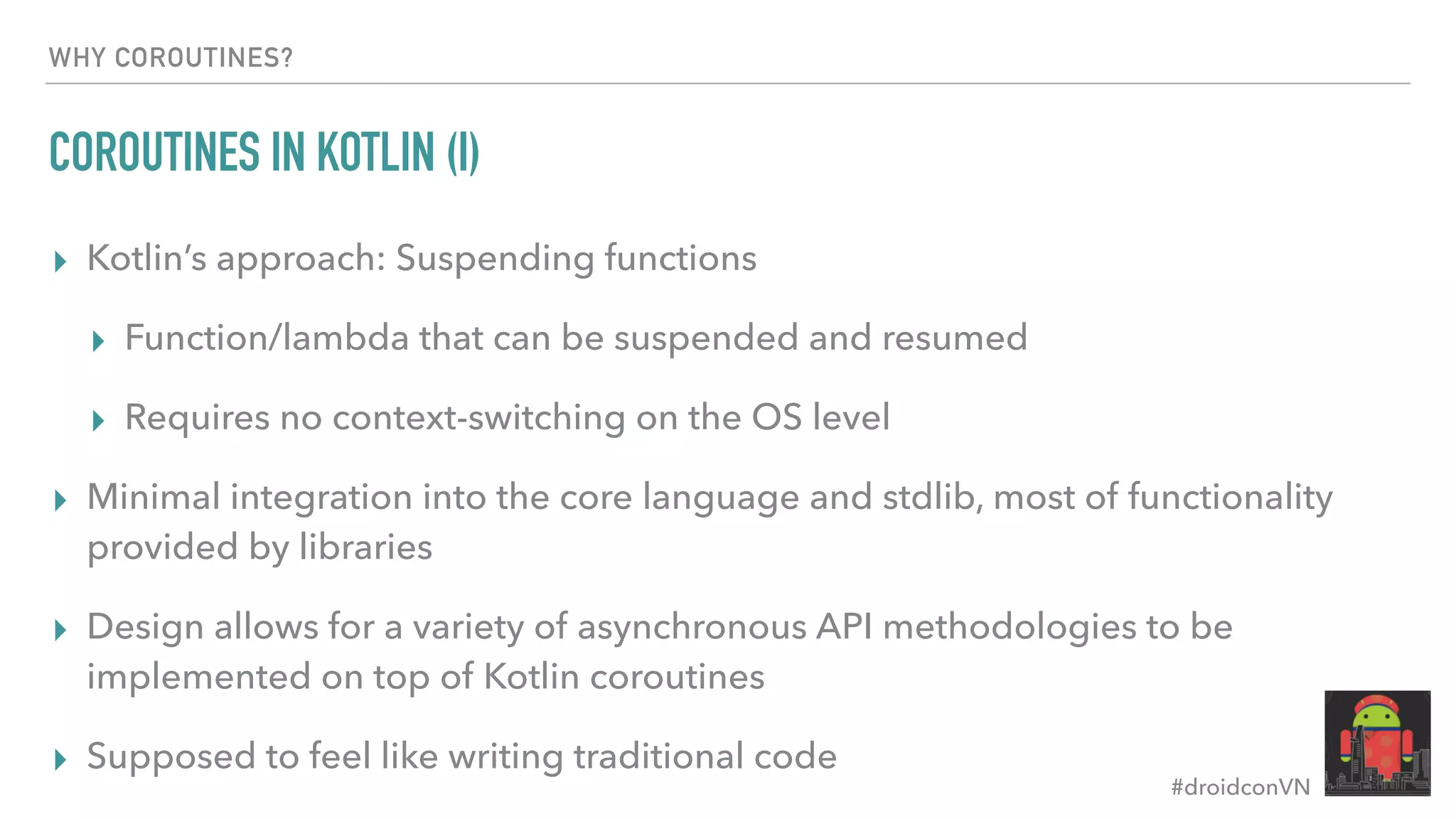 #droidconVN WHY COROUTINES? COROUTINES IN KOTLIN (I) ▸ Kotlin’s approach: Suspending functions ▸ Function/lambda that can be suspended and resumed ▸ Requires no context-switching on the OS level ▸ Minimal integration into the core language and stdlib, most of functionality provided by libraries ▸ Design allows for a variety of asynchronous API methodologies to be implemented on top of Kotlin coroutines ▸ Supposed to feel like writing traditional code 