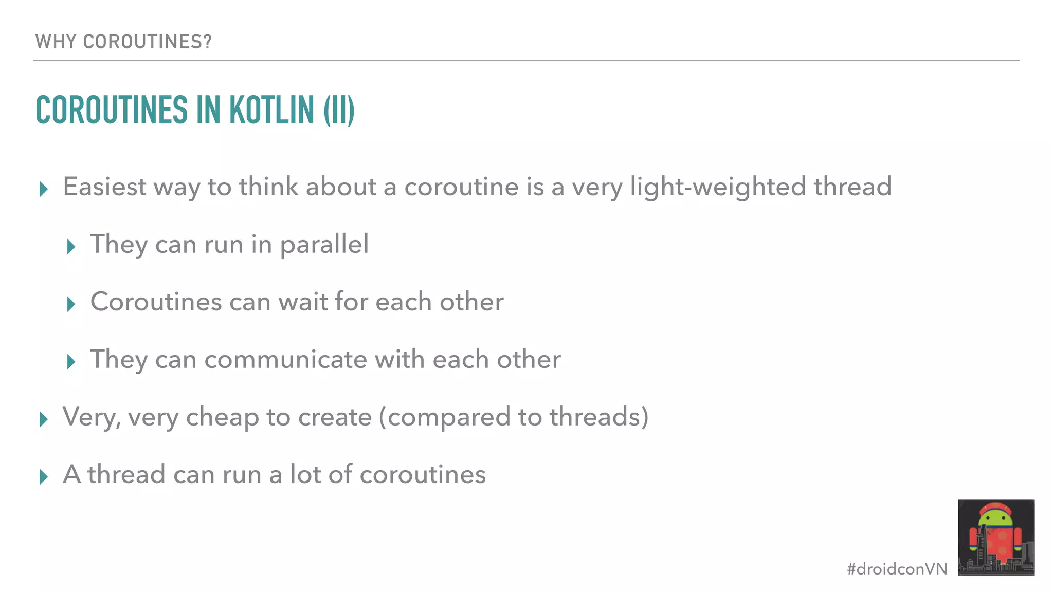 #droidconVN WHY COROUTINES? COROUTINES IN KOTLIN (II) ▸ Easiest way to think about a coroutine is a very light-weighted thread ▸ They can run in parallel ▸ Coroutines can wait for each other ▸ They can communicate with each other ▸ Very, very cheap to create (compared to threads) ▸ A thread can run a lot of coroutines 