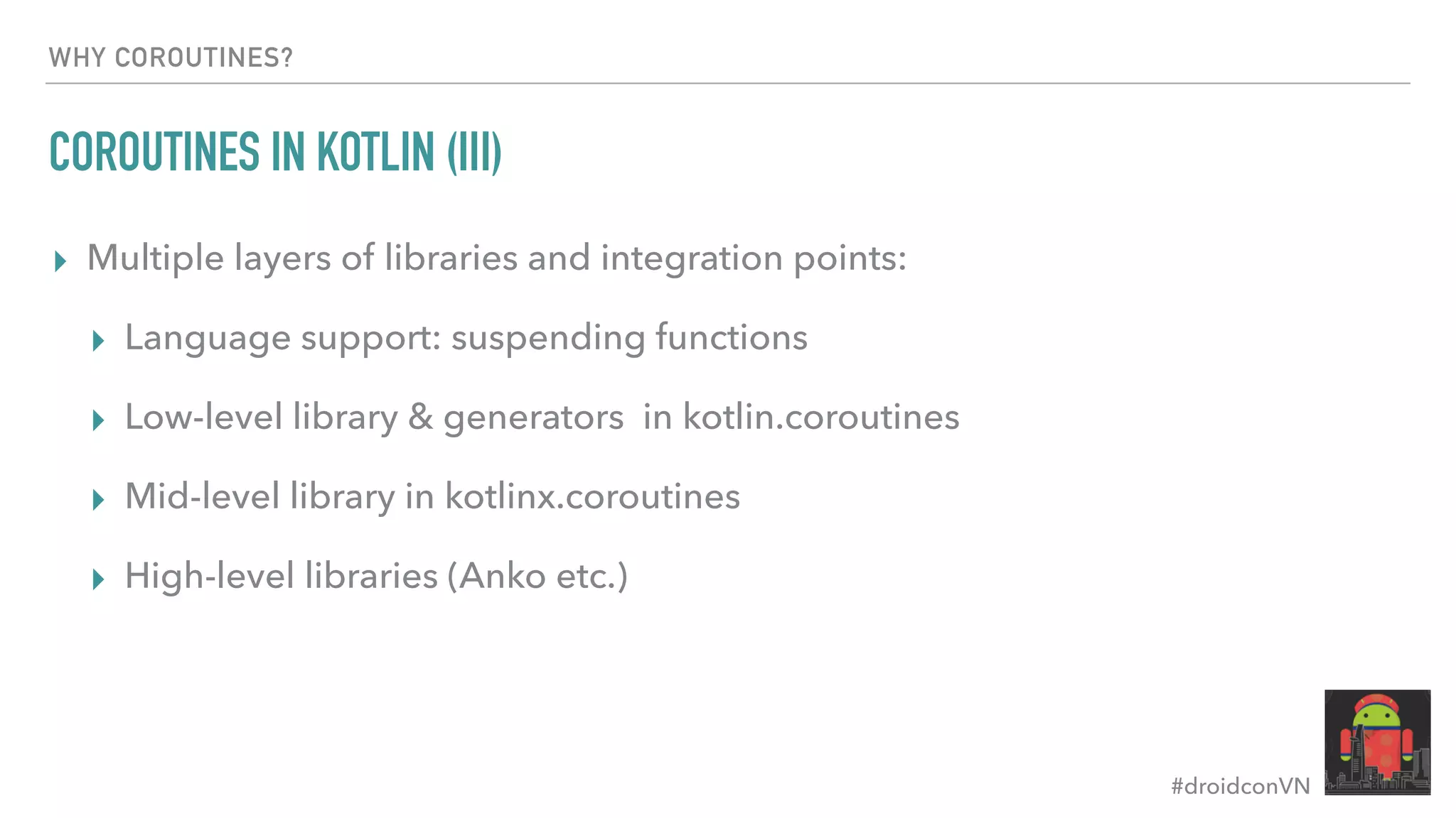 #droidconVN WHY COROUTINES? COROUTINES IN KOTLIN (III) ▸ Multiple layers of libraries and integration points: ▸ Language support: suspending functions ▸ Low-level library & generators in kotlin.coroutines ▸ Mid-level library in kotlinx.coroutines ▸ High-level libraries (Anko etc.) 