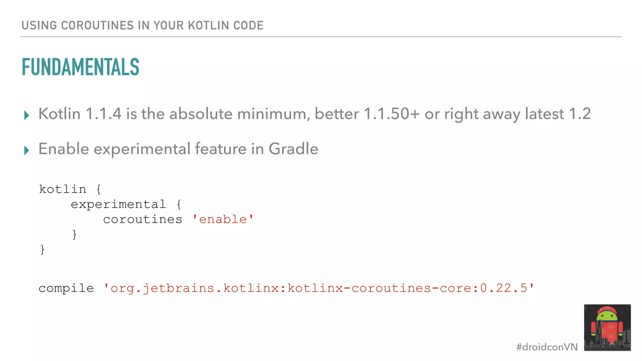 #droidconVN USING COROUTINES IN YOUR KOTLIN CODE FUNDAMENTALS ▸ Kotlin 1.1.4 is the absolute minimum, better 1.1.50+ or right away latest 1.2 ▸ Enable experimental feature in Gradle kotlin { experimental { coroutines 'enable' } } compile 'org.jetbrains.kotlinx:kotlinx-coroutines-core:0.22.5' 