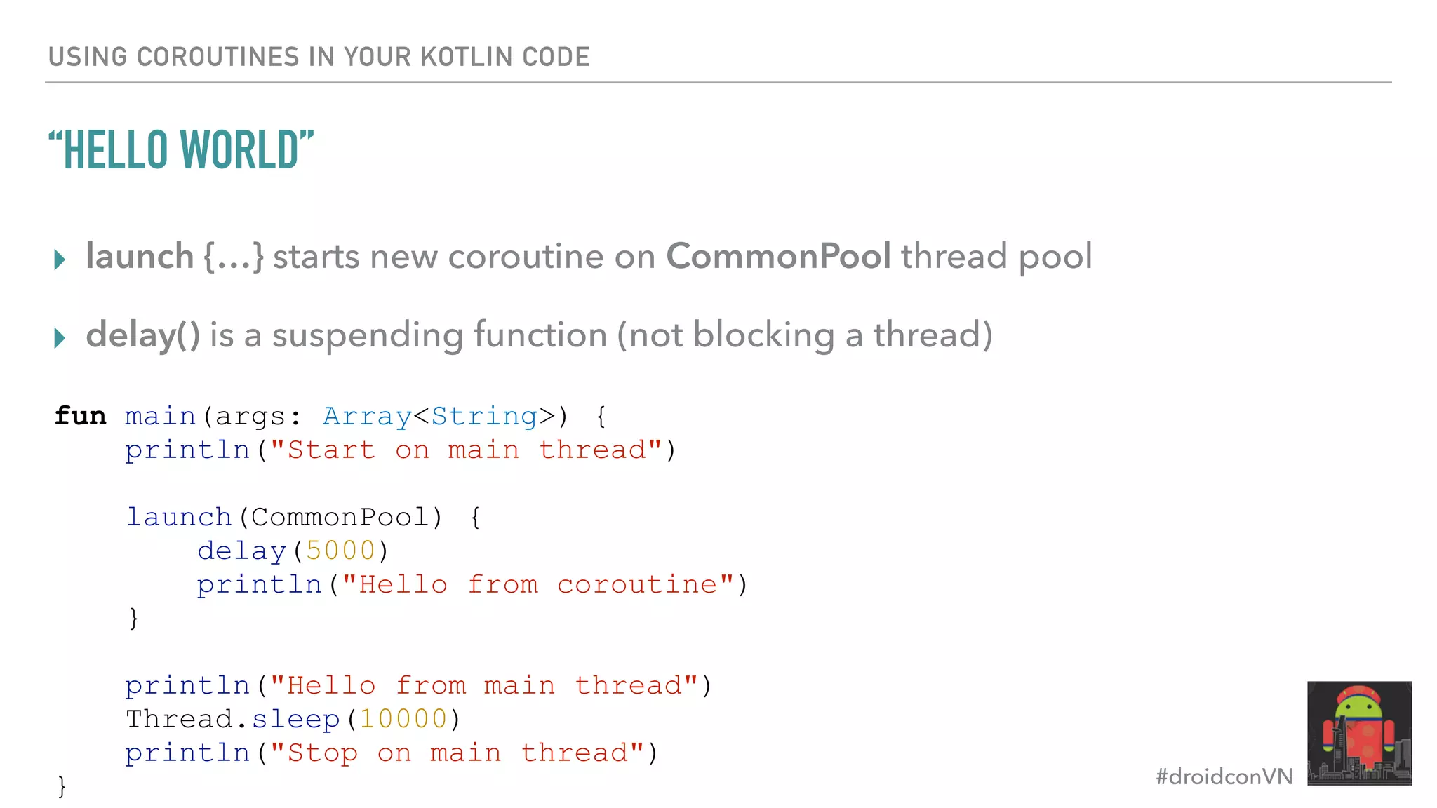 #droidconVN USING COROUTINES IN YOUR KOTLIN CODE “HELLO WORLD” ▸ launch {…} starts new coroutine on CommonPool thread pool ▸ delay() is a suspending function (not blocking a thread) fun main(args: Array<String>) { println("Start on main thread") launch(CommonPool) { delay(5000) println("Hello from coroutine") } println("Hello from main thread") Thread.sleep(10000) println("Stop on main thread") } 