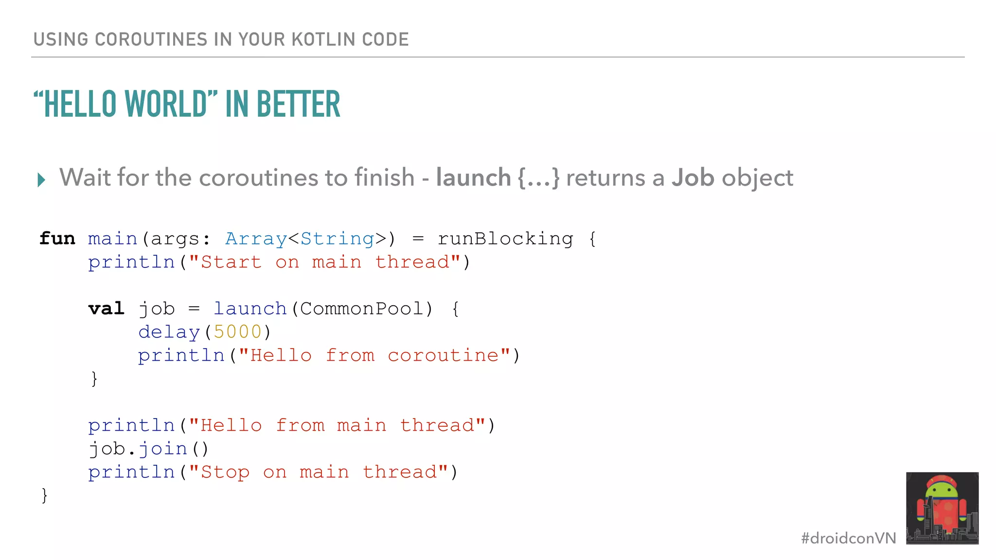 #droidconVN USING COROUTINES IN YOUR KOTLIN CODE “HELLO WORLD” IN BETTER ▸ Wait for the coroutines to ﬁnish - launch {…} returns a Job object fun main(args: Array<String>) = runBlocking { println("Start on main thread") val job = launch(CommonPool) { delay(5000) println("Hello from coroutine") } println("Hello from main thread") job.join() println("Stop on main thread") } 
