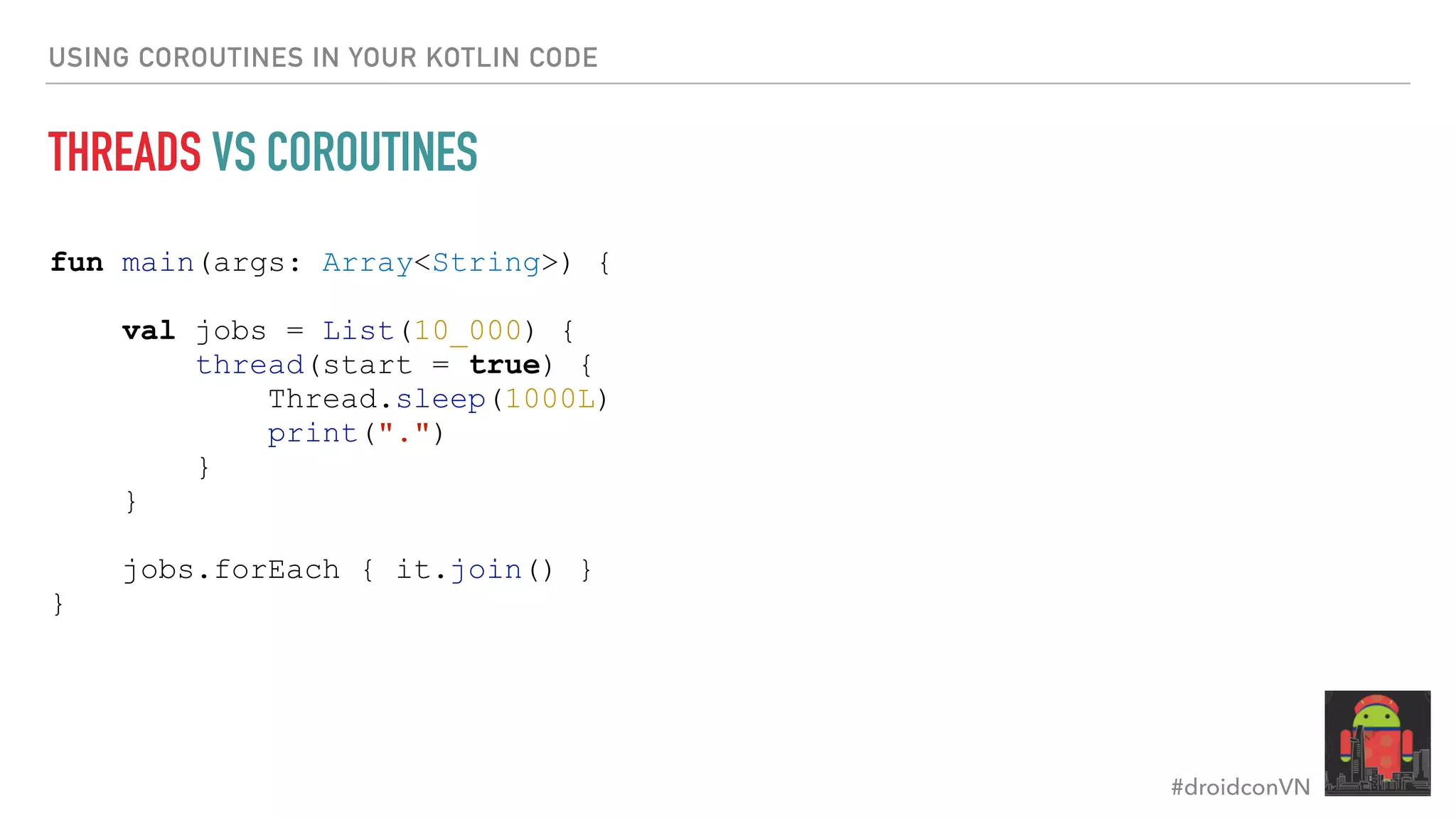 #droidconVN USING COROUTINES IN YOUR KOTLIN CODE THREADS VS COROUTINES fun main(args: Array<String>) { val jobs = List(10_000) { thread(start = true) { Thread.sleep(1000L) print(".") } } jobs.forEach { it.join() } } 