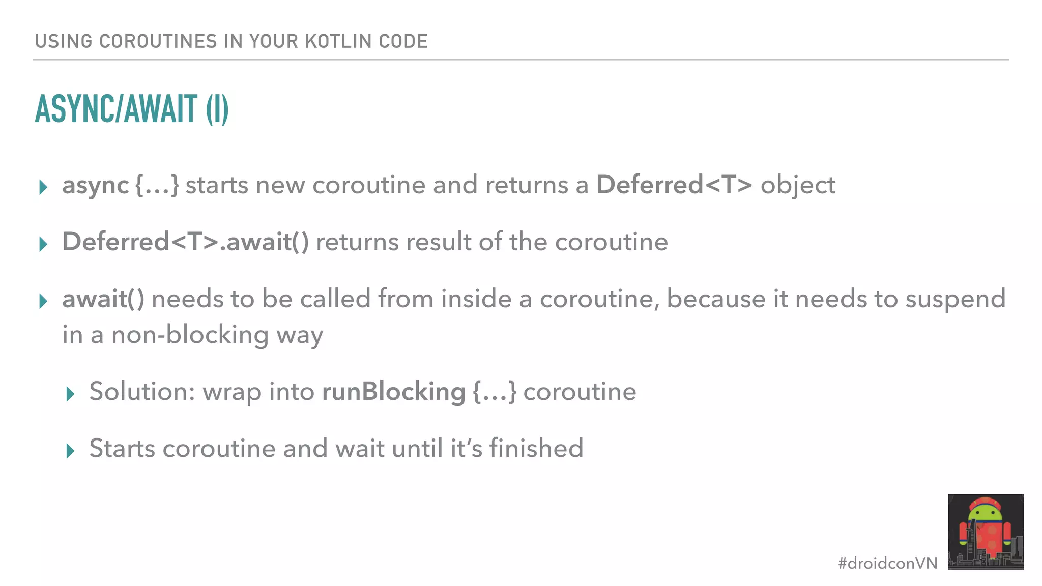 #droidconVN USING COROUTINES IN YOUR KOTLIN CODE ASYNC/AWAIT (I) ▸ async {…} starts new coroutine and returns a Deferred<T> object ▸ Deferred<T>.await() returns result of the coroutine ▸ await() needs to be called from inside a coroutine, because it needs to suspend in a non-blocking way ▸ Solution: wrap into runBlocking {…} coroutine ▸ Starts coroutine and wait until it’s ﬁnished 