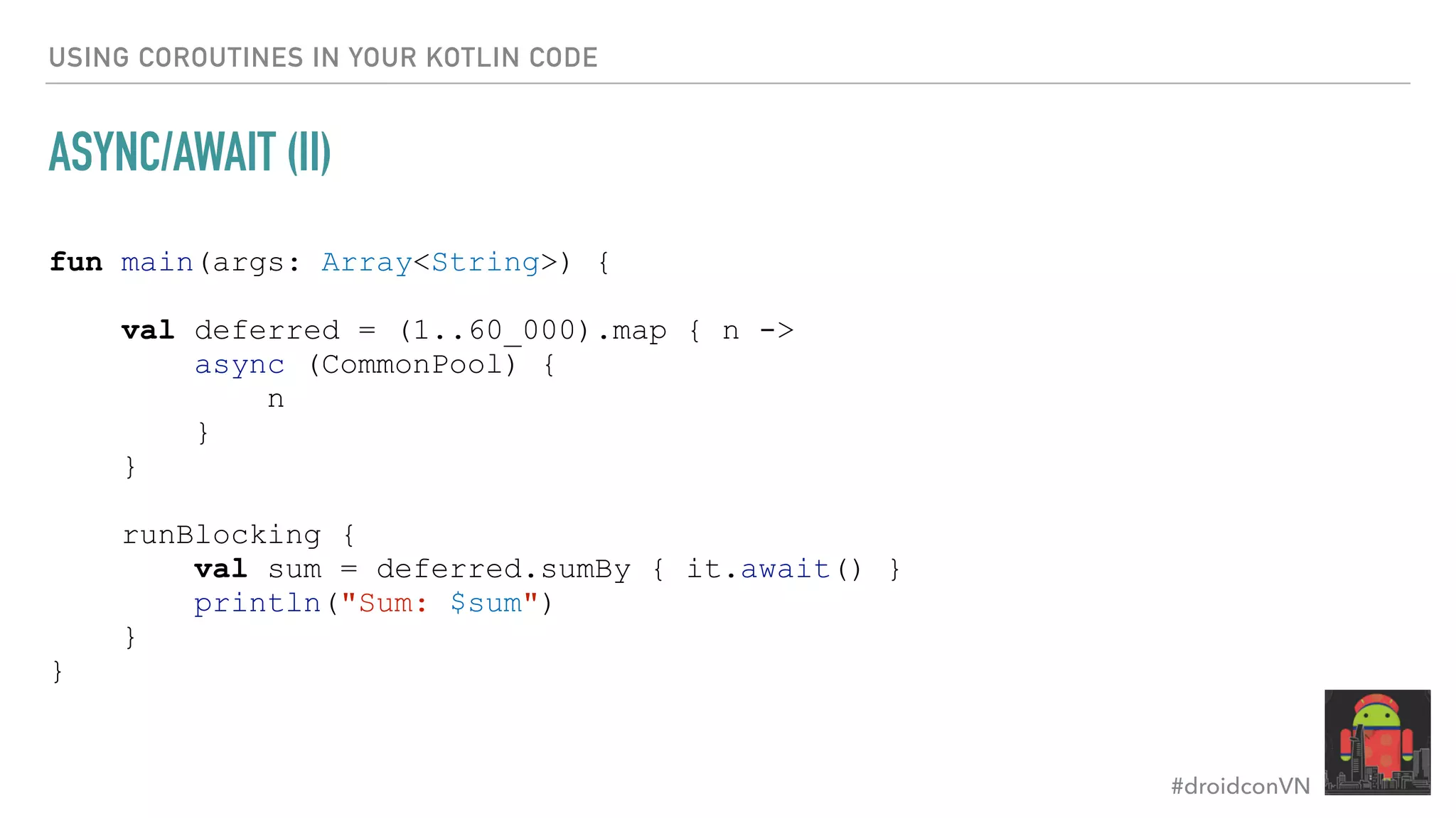 #droidconVN USING COROUTINES IN YOUR KOTLIN CODE ASYNC/AWAIT (II) fun main(args: Array<String>) { val deferred = (1..60_000).map { n -> async (CommonPool) { n } } runBlocking { val sum = deferred.sumBy { it.await() } println("Sum: $sum") } } 