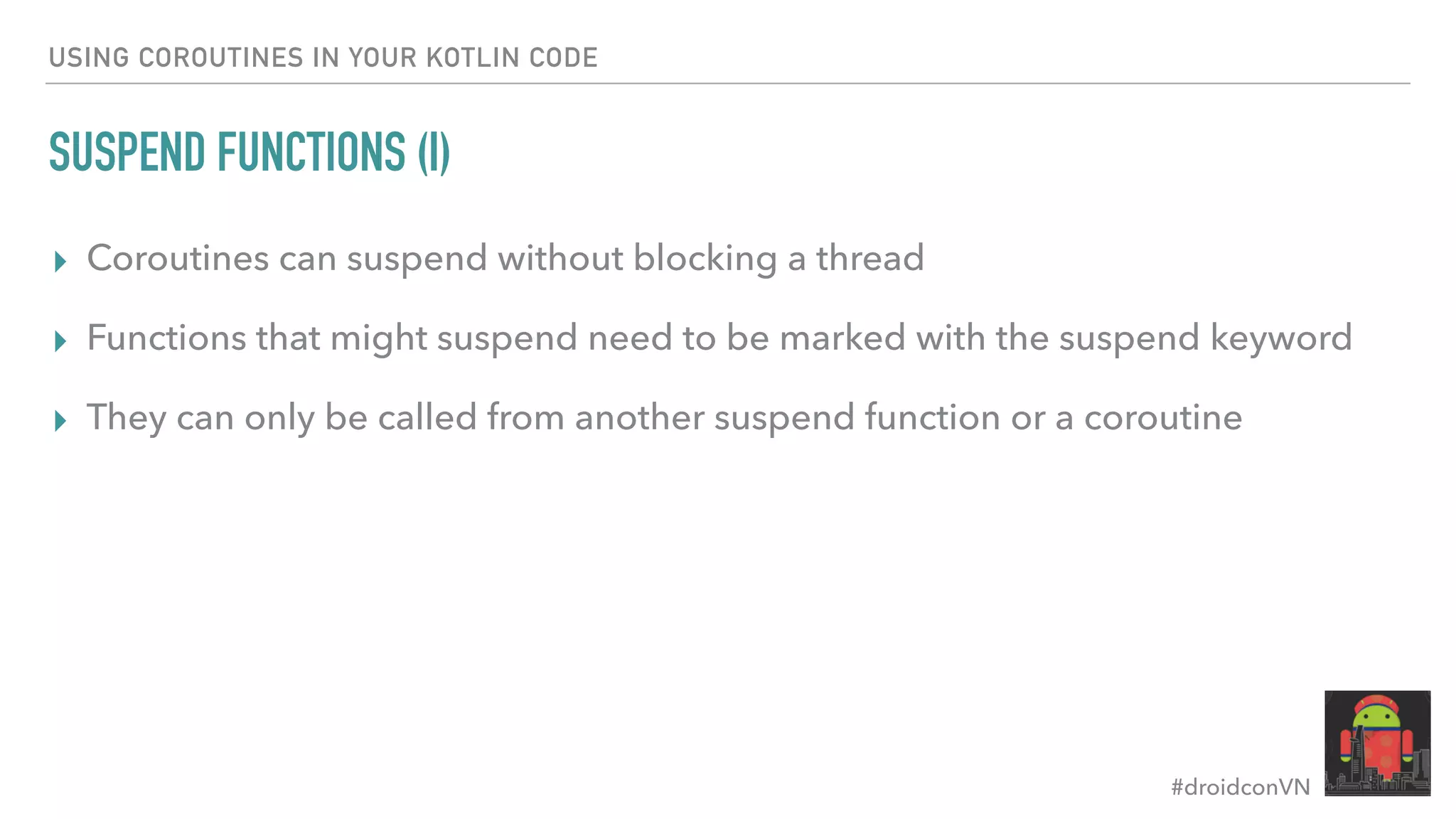 #droidconVN USING COROUTINES IN YOUR KOTLIN CODE SUSPEND FUNCTIONS (I) ▸ Coroutines can suspend without blocking a thread ▸ Functions that might suspend need to be marked with the suspend keyword ▸ They can only be called from another suspend function or a coroutine 