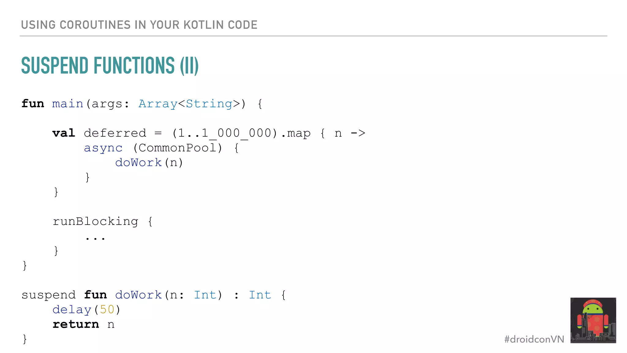 #droidconVN USING COROUTINES IN YOUR KOTLIN CODE SUSPEND FUNCTIONS (II) fun main(args: Array<String>) { val deferred = (1..1_000_000).map { n -> async (CommonPool) { doWork(n) } } runBlocking { ... } } suspend fun doWork(n: Int) : Int { delay(50) return n } 