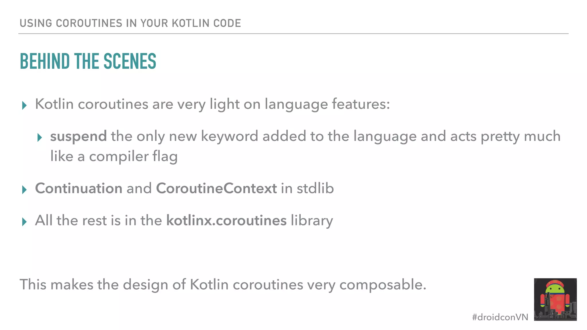 #droidconVN USING COROUTINES IN YOUR KOTLIN CODE BEHIND THE SCENES ▸ Kotlin coroutines are very light on language features: ▸ suspend the only new keyword added to the language and acts pretty much like a compiler ﬂag ▸ Continuation and CoroutineContext in stdlib ▸ All the rest is in the kotlinx.coroutines library This makes the design of Kotlin coroutines very composable. 