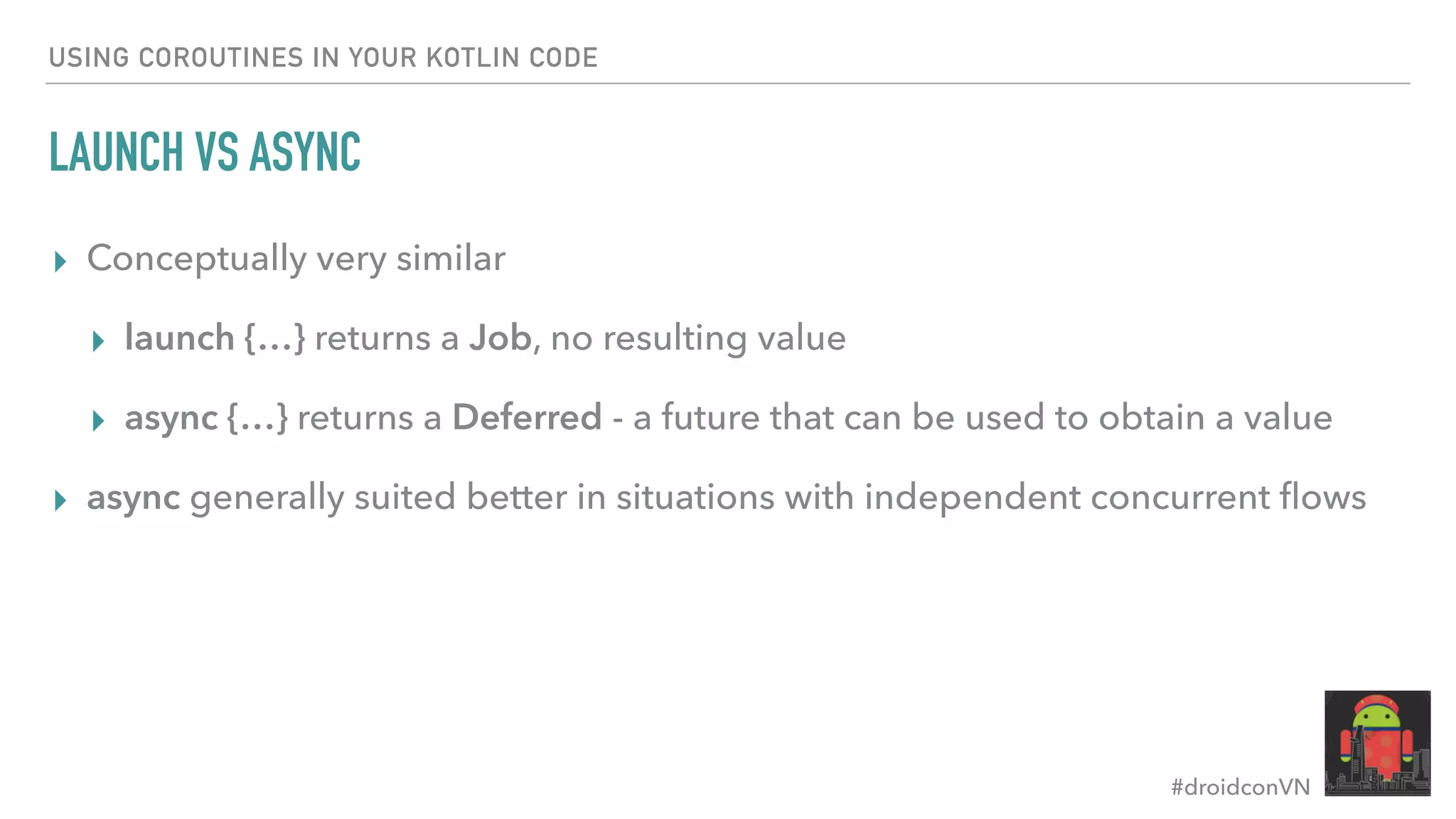 #droidconVN USING COROUTINES IN YOUR KOTLIN CODE LAUNCH VS ASYNC ▸ Conceptually very similar ▸ launch {…} returns a Job, no resulting value ▸ async {…} returns a Deferred - a future that can be used to obtain a value ▸ async generally suited better in situations with independent concurrent ﬂows 