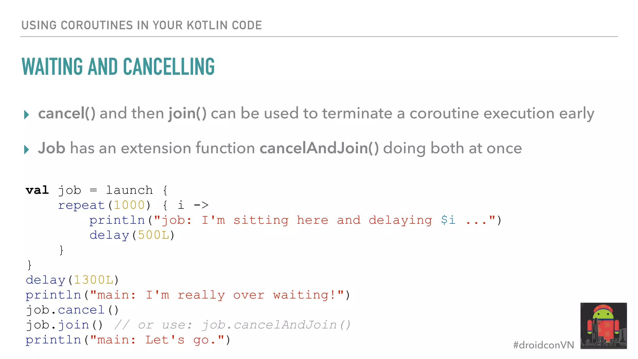 #droidconVN USING COROUTINES IN YOUR KOTLIN CODE WAITING AND CANCELLING ▸ cancel() and then join() can be used to terminate a coroutine execution early ▸ Job has an extension function cancelAndJoin() doing both at once val job = launch { repeat(1000) { i -> println("job: I'm sitting here and delaying $i ...") delay(500L) } } delay(1300L) println("main: I'm really over waiting!") job.cancel() job.join() // or use: job.cancelAndJoin() println("main: Let's go.") 