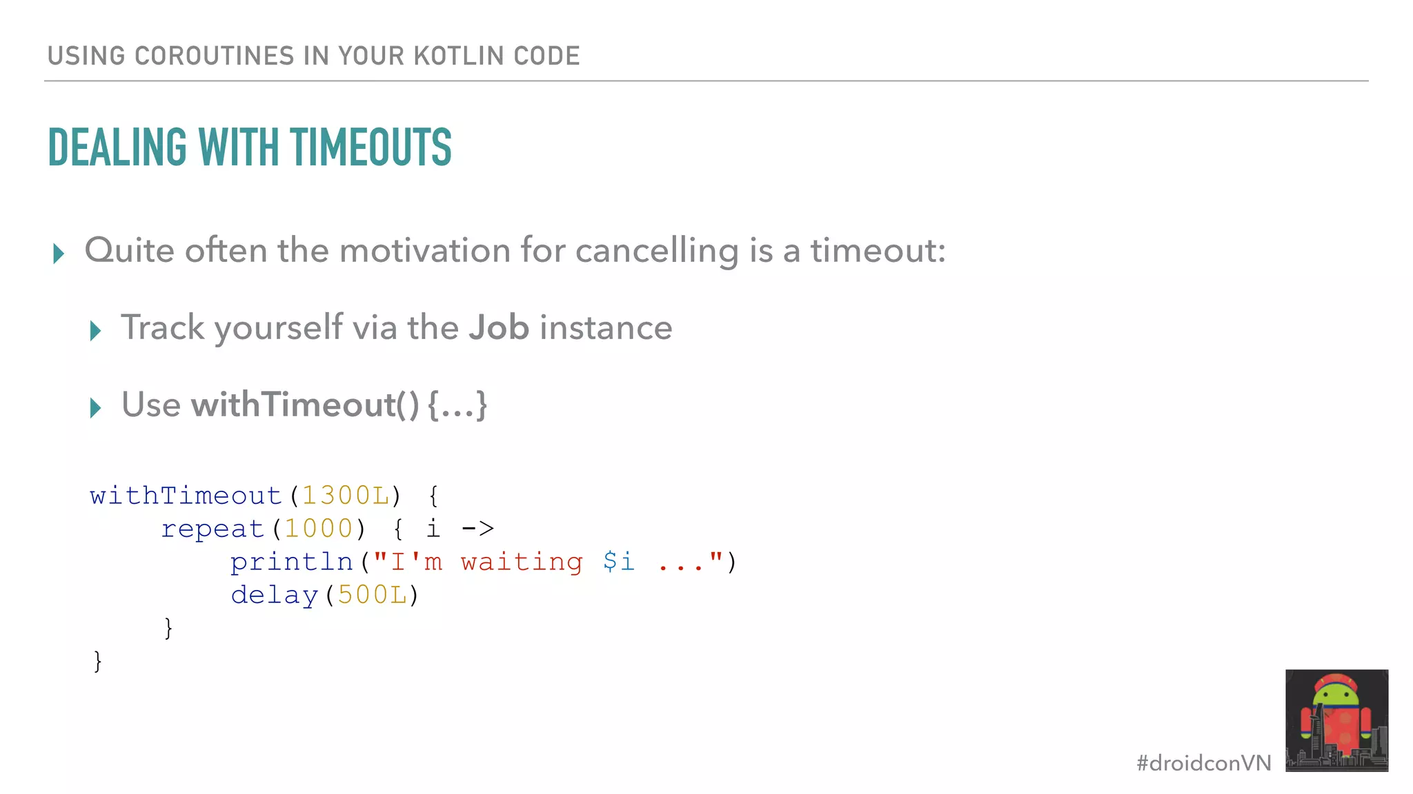 #droidconVN USING COROUTINES IN YOUR KOTLIN CODE DEALING WITH TIMEOUTS ▸ Quite often the motivation for cancelling is a timeout: ▸ Track yourself via the Job instance ▸ Use withTimeout() {…} withTimeout(1300L) { repeat(1000) { i -> println("I'm waiting $i ...") delay(500L) } } 