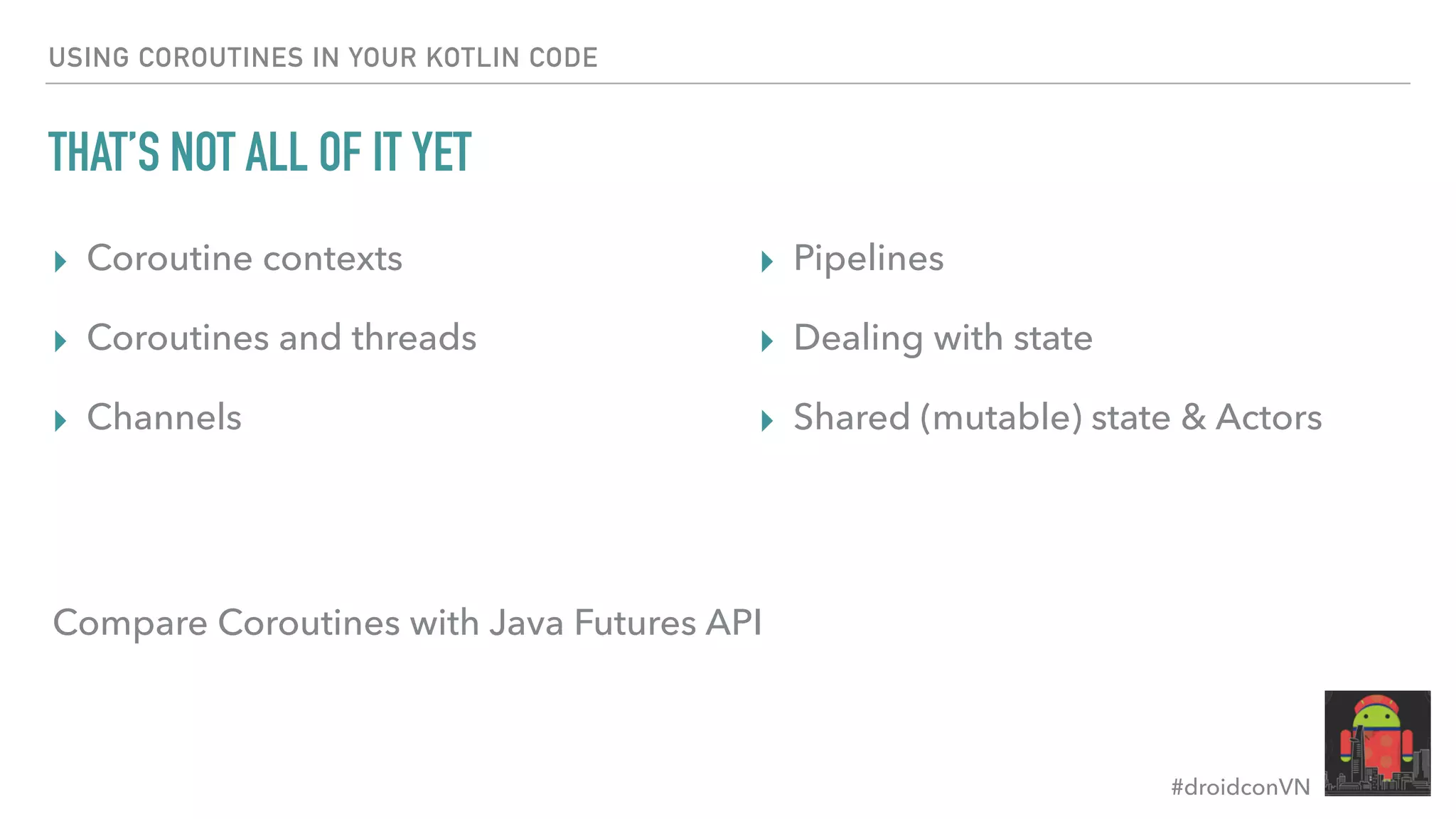 #droidconVN USING COROUTINES IN YOUR KOTLIN CODE THAT’S NOT ALL OF IT YET ▸ Coroutine contexts ▸ Coroutines and threads ▸ Channels ▸ Pipelines ▸ Dealing with state ▸ Shared (mutable) state & Actors Compare Coroutines with Java Futures API 