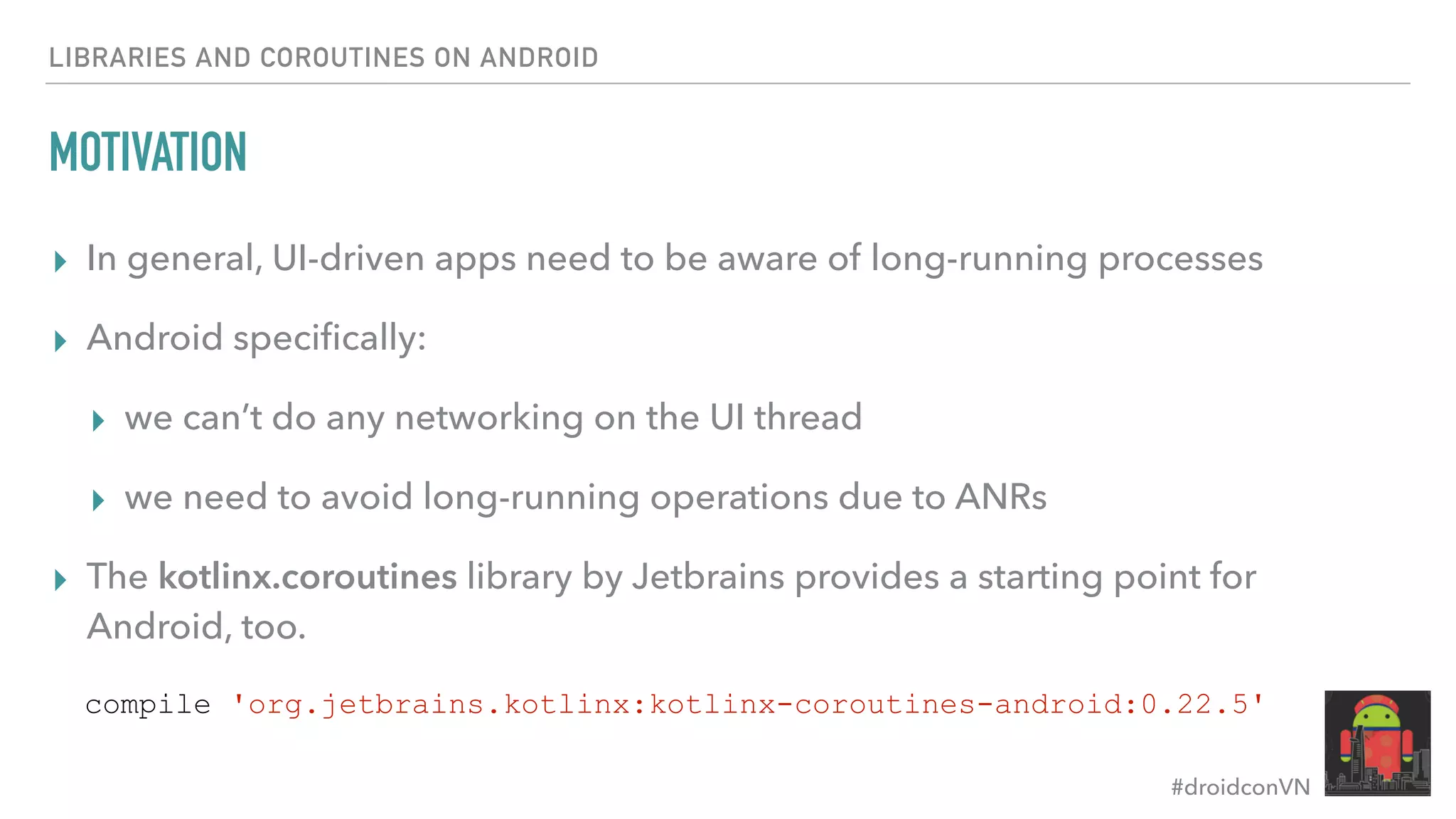 #droidconVN MOTIVATION ▸ In general, UI-driven apps need to be aware of long-running processes ▸ Android speciﬁcally: ▸ we can’t do any networking on the UI thread ▸ we need to avoid long-running operations due to ANRs ▸ The kotlinx.coroutines library by Jetbrains provides a starting point for Android, too. LIBRARIES AND COROUTINES ON ANDROID compile 'org.jetbrains.kotlinx:kotlinx-coroutines-android:0.22.5' 
