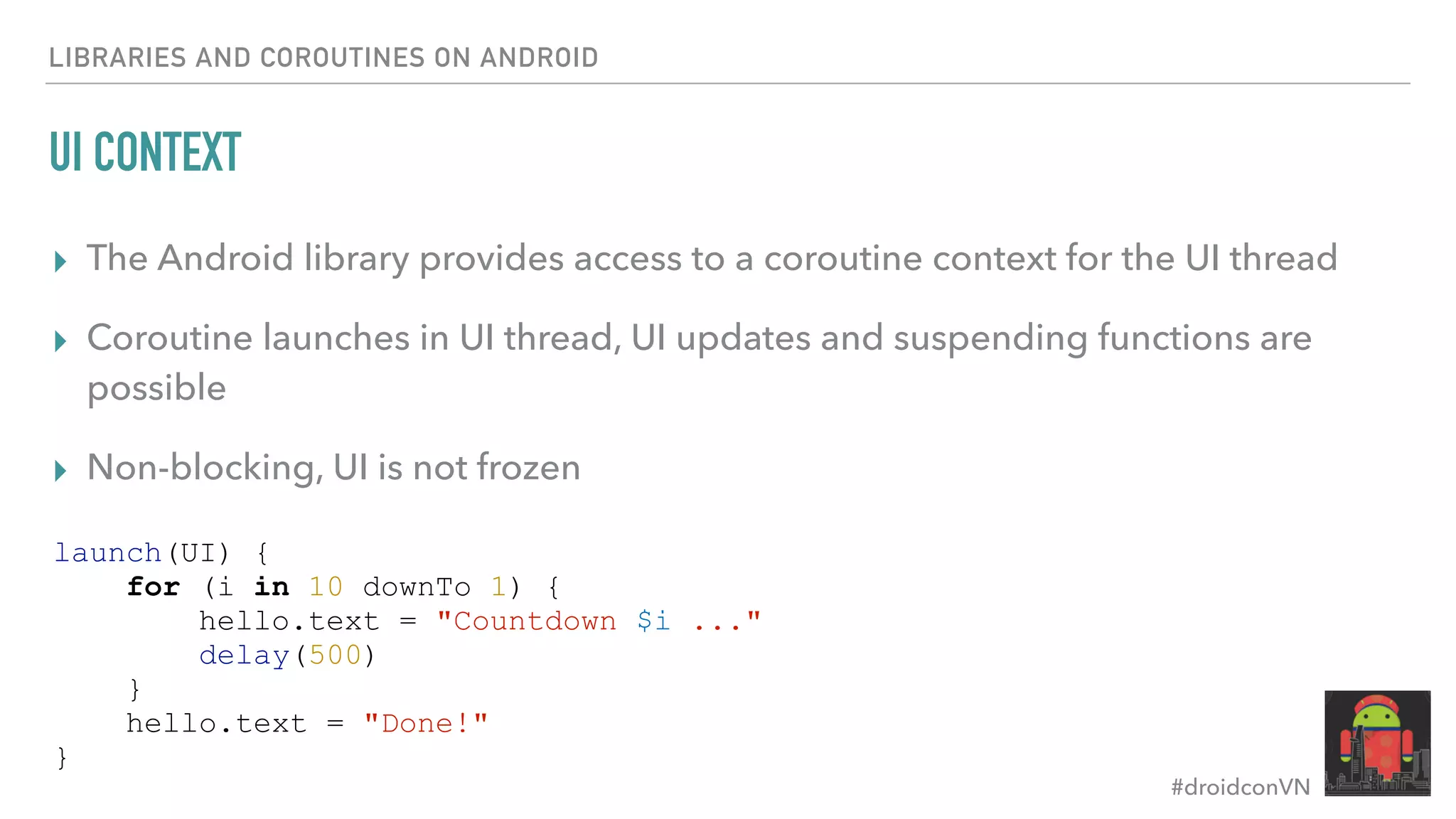 #droidconVN UI CONTEXT ▸ The Android library provides access to a coroutine context for the UI thread ▸ Coroutine launches in UI thread, UI updates and suspending functions are possible ▸ Non-blocking, UI is not frozen LIBRARIES AND COROUTINES ON ANDROID launch(UI) { for (i in 10 downTo 1) { hello.text = "Countdown $i ..." delay(500) } hello.text = "Done!" } 