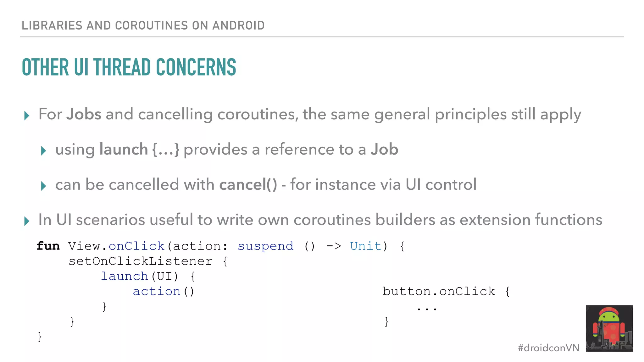 #droidconVN OTHER UI THREAD CONCERNS ▸ For Jobs and cancelling coroutines, the same general principles still apply ▸ using launch {…} provides a reference to a Job ▸ can be cancelled with cancel() - for instance via UI control ▸ In UI scenarios useful to write own coroutines builders as extension functions LIBRARIES AND COROUTINES ON ANDROID button.onClick { ... } fun View.onClick(action: suspend () -> Unit) { setOnClickListener { launch(UI) { action() } } } 