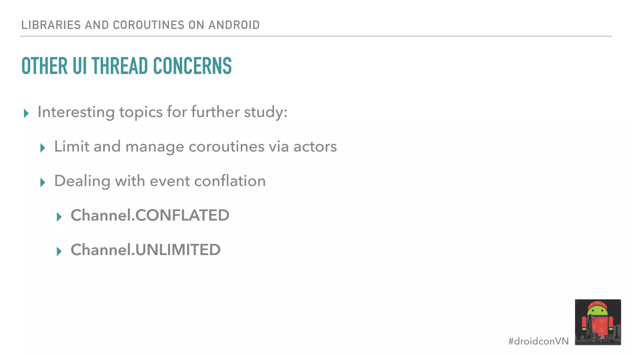 #droidconVN OTHER UI THREAD CONCERNS ▸ Interesting topics for further study: ▸ Limit and manage coroutines via actors ▸ Dealing with event conﬂation ▸ Channel.CONFLATED ▸ Channel.UNLIMITED LIBRARIES AND COROUTINES ON ANDROID 