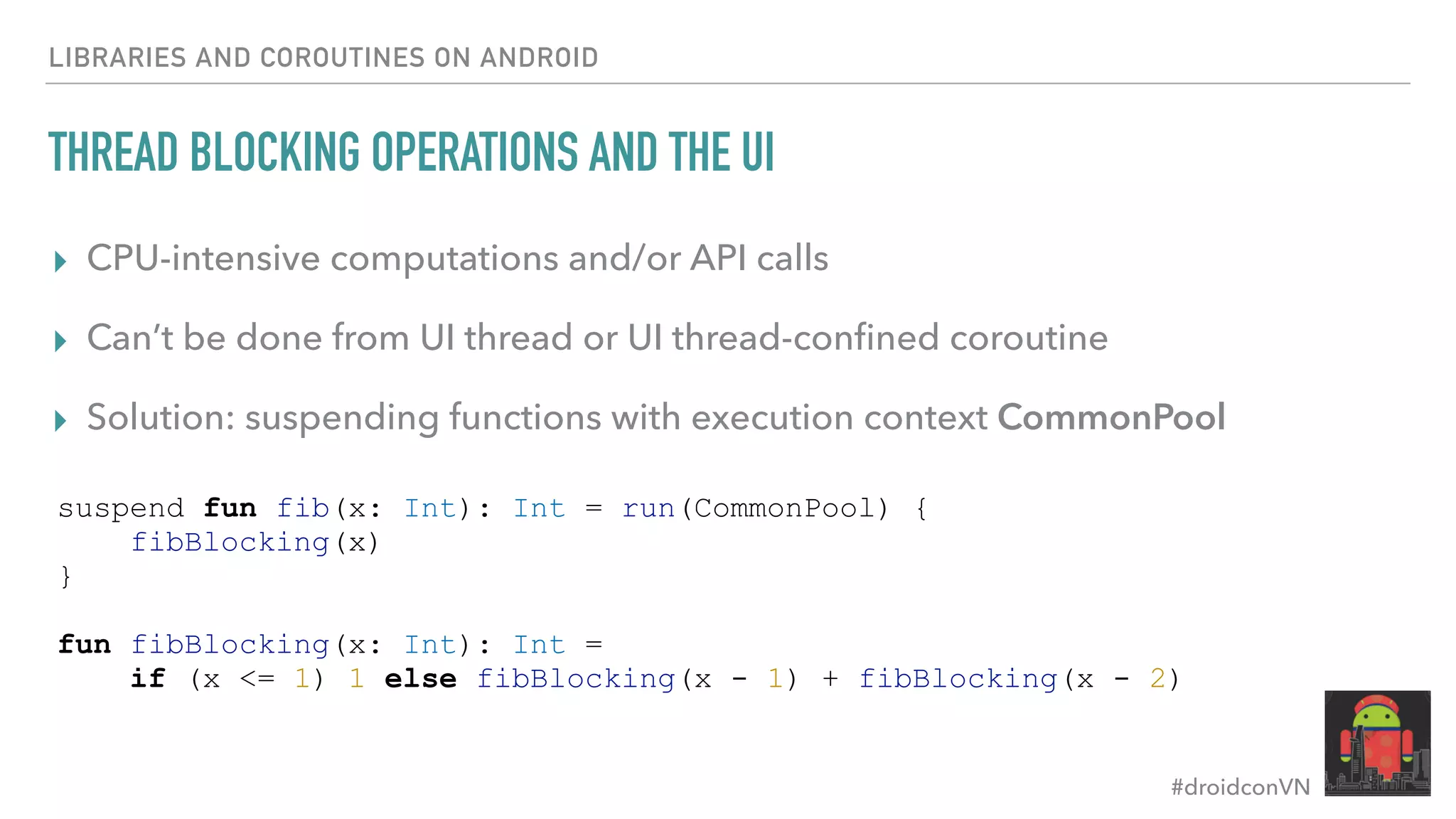 #droidconVN THREAD BLOCKING OPERATIONS AND THE UI ▸ CPU-intensive computations and/or API calls ▸ Can’t be done from UI thread or UI thread-conﬁned coroutine ▸ Solution: suspending functions with execution context CommonPool LIBRARIES AND COROUTINES ON ANDROID suspend fun fib(x: Int): Int = run(CommonPool) { fibBlocking(x) } fun fibBlocking(x: Int): Int = if (x <= 1) 1 else fibBlocking(x - 1) + fibBlocking(x - 2) 