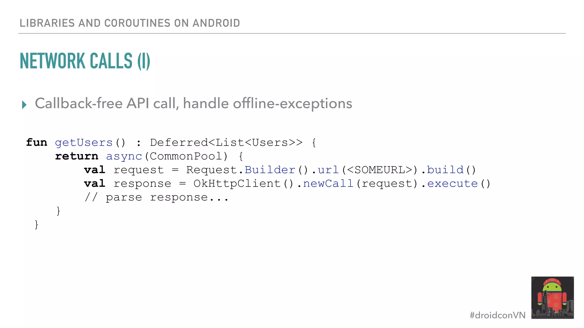 #droidconVN NETWORK CALLS (I) ▸ Callback-free API call, handle ofﬂine-exceptions LIBRARIES AND COROUTINES ON ANDROID fun getUsers() : Deferred<List<Users>> { return async(CommonPool) { val request = Request.Builder().url(<SOMEURL>).build() val response = OkHttpClient().newCall(request).execute() // parse response... } } 