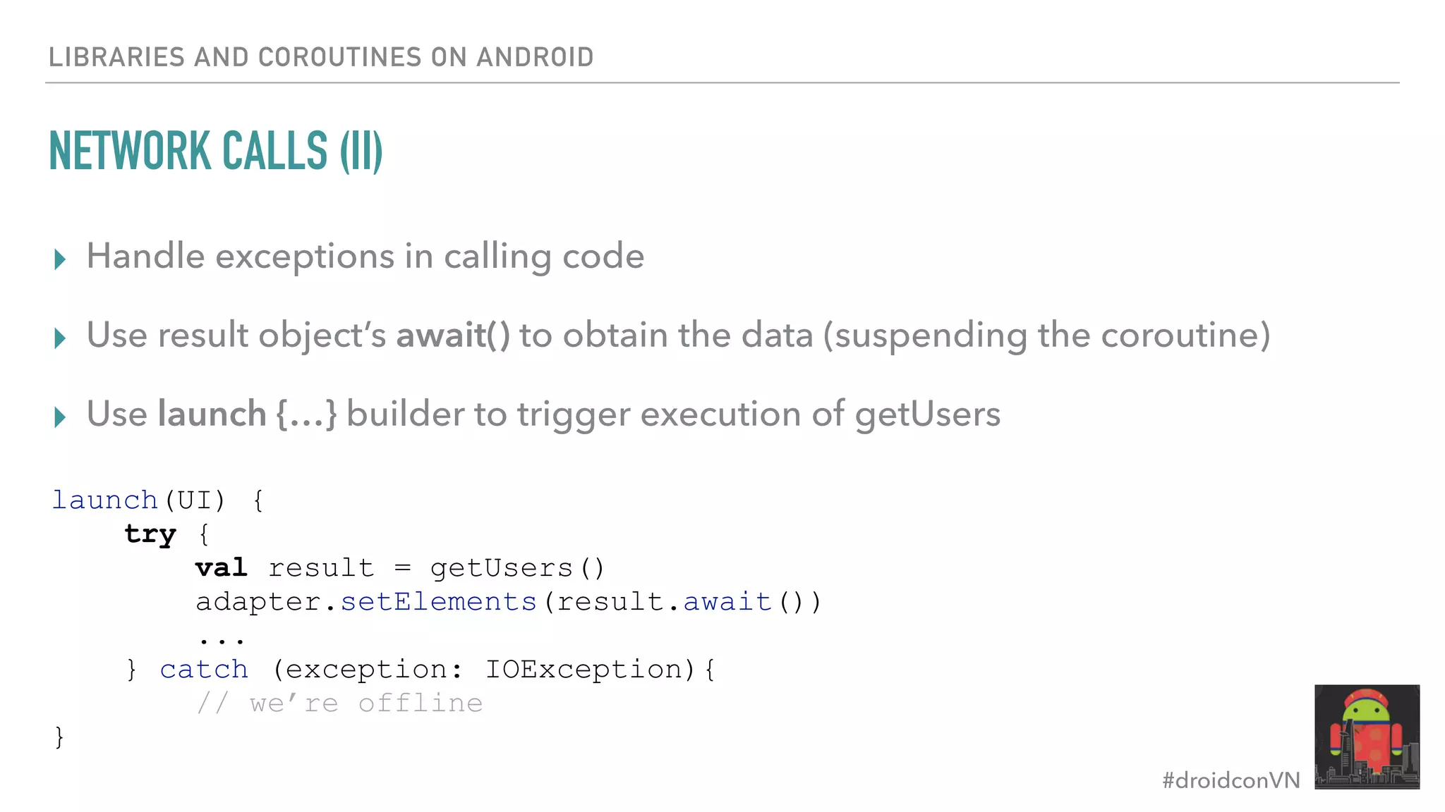 #droidconVN NETWORK CALLS (II) ▸ Handle exceptions in calling code ▸ Use result object’s await() to obtain the data (suspending the coroutine) ▸ Use launch {…} builder to trigger execution of getUsers LIBRARIES AND COROUTINES ON ANDROID launch(UI) { try { val result = getUsers() adapter.setElements(result.await()) ... } catch (exception: IOException){ // we’re offline } 