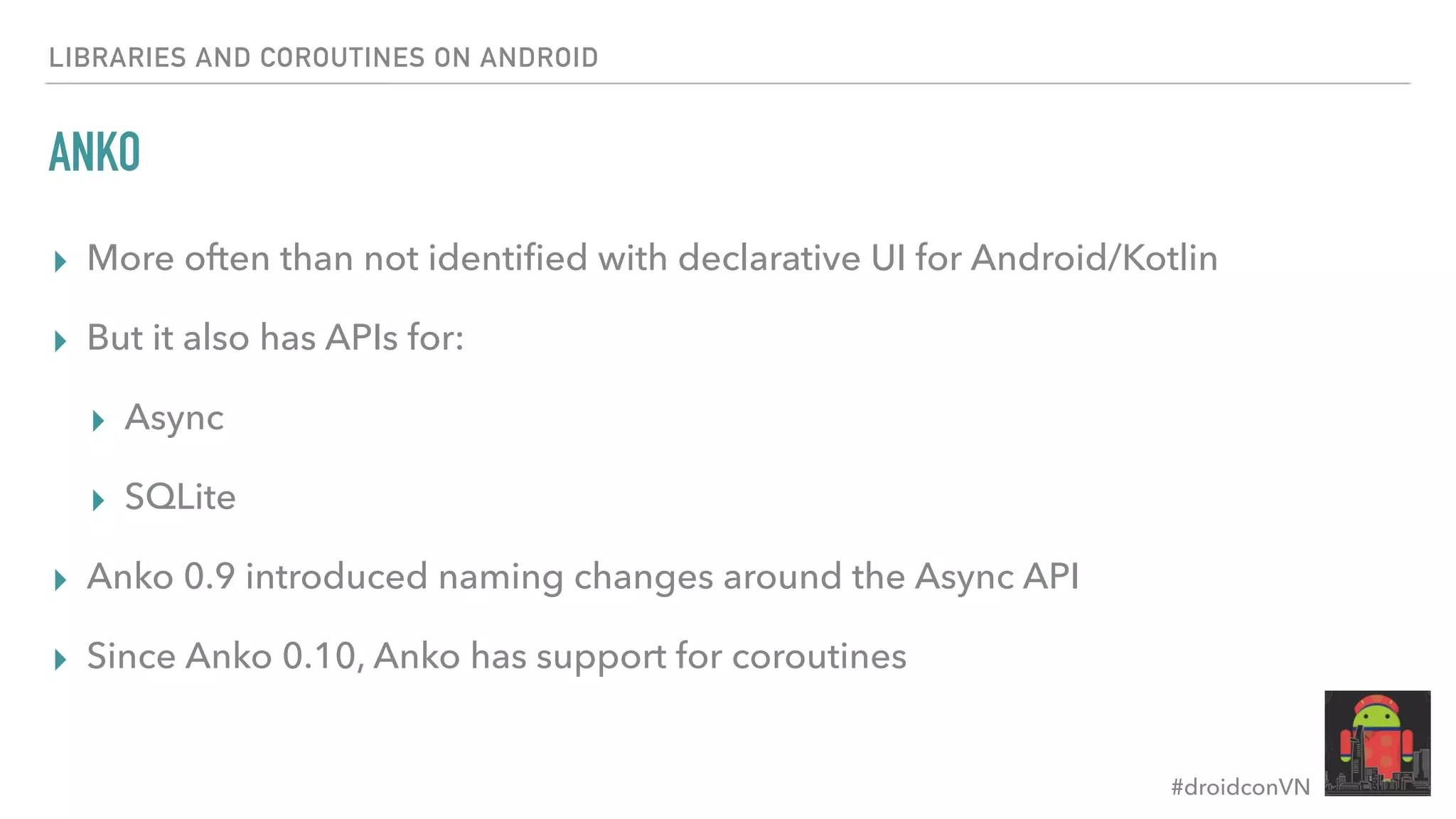 #droidconVN ANKO ▸ More often than not identiﬁed with declarative UI for Android/Kotlin ▸ But it also has APIs for: ▸ Async ▸ SQLite ▸ Anko 0.9 introduced naming changes around the Async API ▸ Since Anko 0.10, Anko has support for coroutines LIBRARIES AND COROUTINES ON ANDROID 