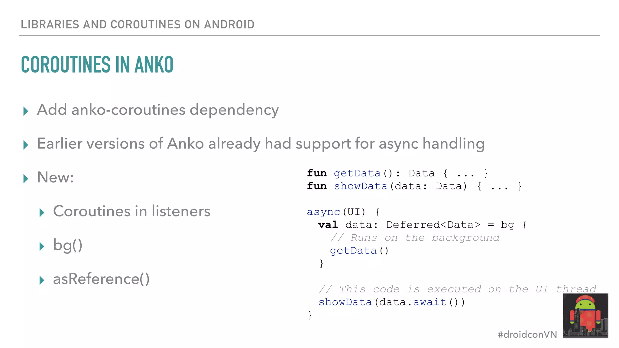 #droidconVN LIBRARIES AND COROUTINES ON ANDROID COROUTINES IN ANKO ▸ Add anko-coroutines dependency ▸ Earlier versions of Anko already had support for async handling ▸ New: ▸ Coroutines in listeners ▸ bg() ▸ asReference() fun getData(): Data { ... } fun showData(data: Data) { ... } async(UI) { val data: Deferred<Data> = bg { // Runs on the background getData() } // This code is executed on the UI thread showData(data.await()) } 