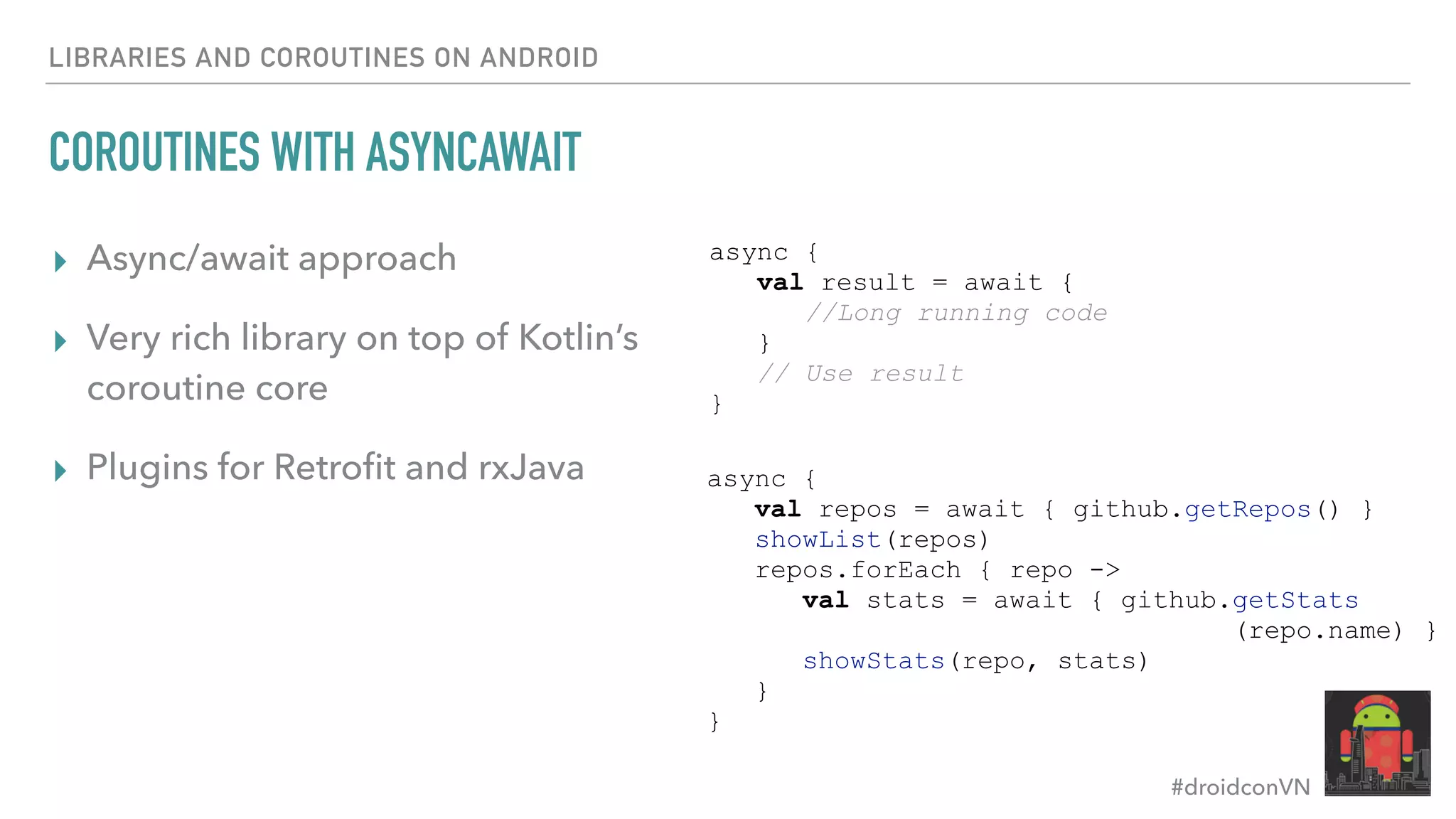 #droidconVN LIBRARIES AND COROUTINES ON ANDROID COROUTINES WITH ASYNCAWAIT ▸ Async/await approach ▸ Very rich library on top of Kotlin’s coroutine core ▸ Plugins for Retroﬁt and rxJava async { val result = await { //Long running code } // Use result } async { val repos = await { github.getRepos() } showList(repos) repos.forEach { repo -> val stats = await { github.getStats (repo.name) } showStats(repo, stats) } } 