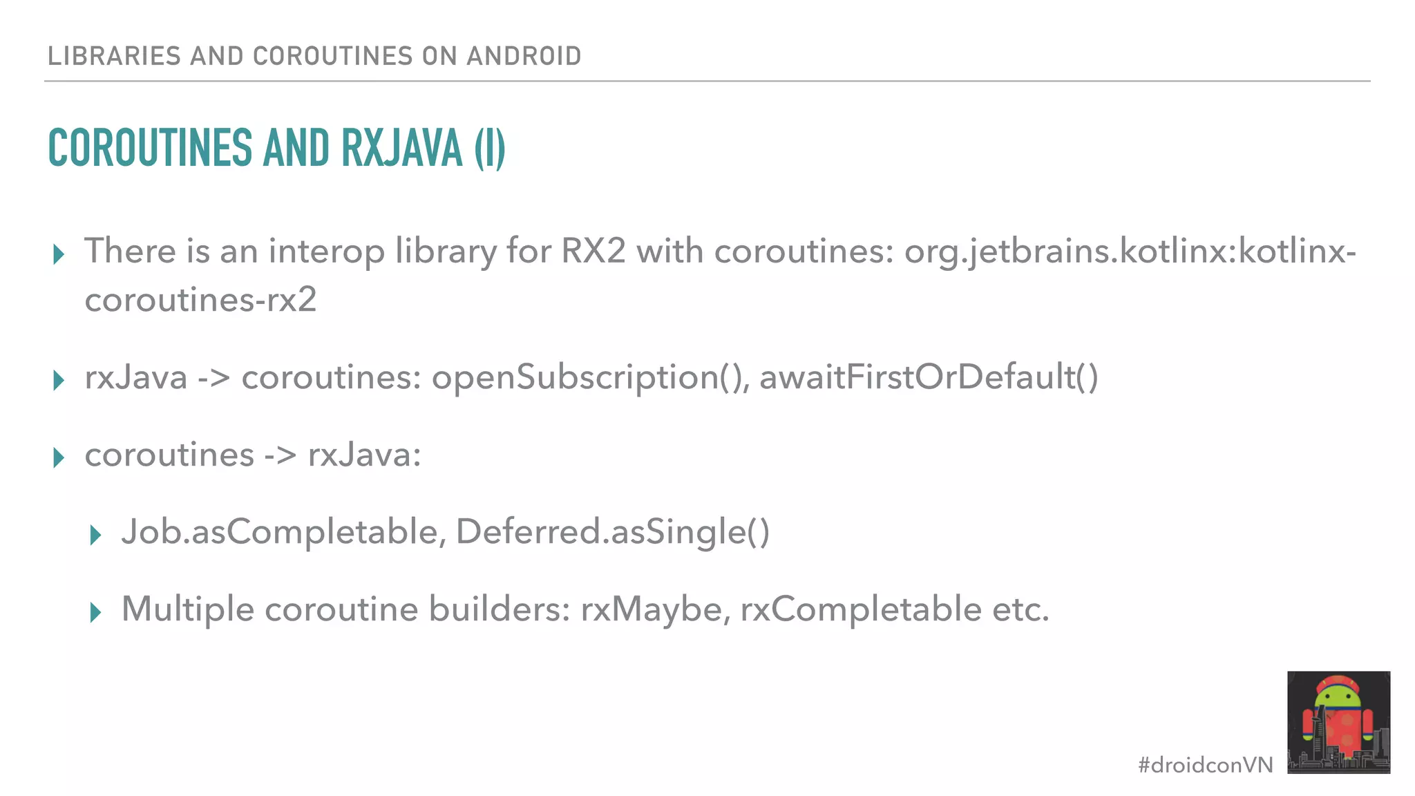 #droidconVN LIBRARIES AND COROUTINES ON ANDROID COROUTINES AND RXJAVA (I) ▸ There is an interop library for RX2 with coroutines: org.jetbrains.kotlinx:kotlinx- coroutines-rx2 ▸ rxJava -> coroutines: openSubscription(), awaitFirstOrDefault() ▸ coroutines -> rxJava: ▸ Job.asCompletable, Deferred.asSingle() ▸ Multiple coroutine builders: rxMaybe, rxCompletable etc. 