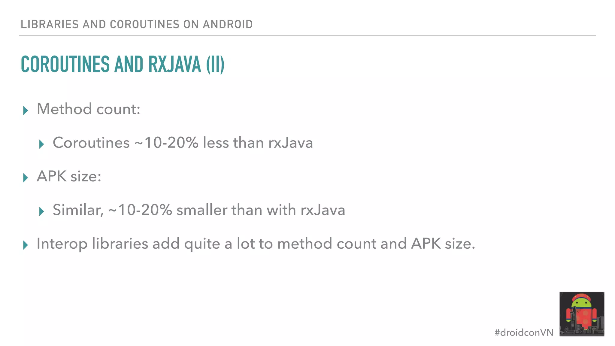 #droidconVN LIBRARIES AND COROUTINES ON ANDROID COROUTINES AND RXJAVA (II) ▸ Method count: ▸ Coroutines ~10-20% less than rxJava ▸ APK size: ▸ Similar, ~10-20% smaller than with rxJava ▸ Interop libraries add quite a lot to method count and APK size. 