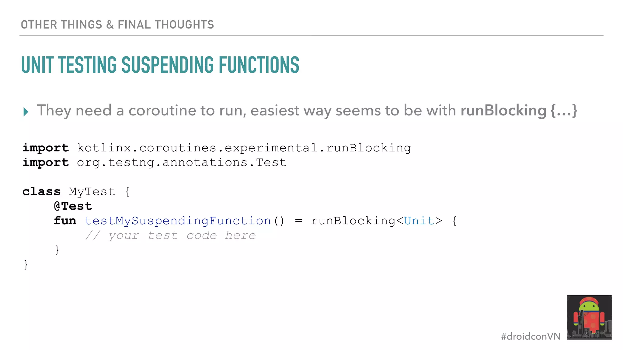 #droidconVN OTHER THINGS & FINAL THOUGHTS UNIT TESTING SUSPENDING FUNCTIONS ▸ They need a coroutine to run, easiest way seems to be with runBlocking {…} import kotlinx.coroutines.experimental.runBlocking import org.testng.annotations.Test class MyTest { @Test fun testMySuspendingFunction() = runBlocking<Unit> { // your test code here } } 