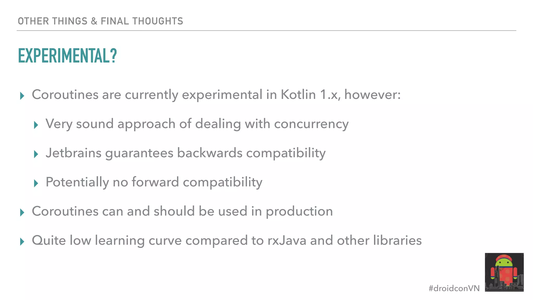 #droidconVN OTHER THINGS & FINAL THOUGHTS EXPERIMENTAL? ▸ Coroutines are currently experimental in Kotlin 1.x, however: ▸ Very sound approach of dealing with concurrency ▸ Jetbrains guarantees backwards compatibility ▸ Potentially no forward compatibility ▸ Coroutines can and should be used in production ▸ Quite low learning curve compared to rxJava and other libraries 