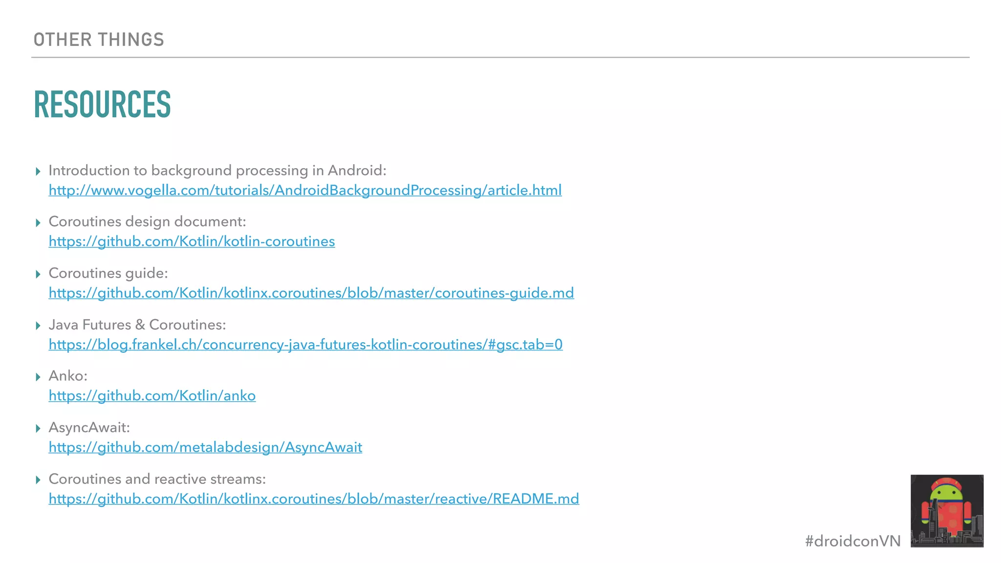 #droidconVN OTHER THINGS RESOURCES ▸ Introduction to background processing in Android:  http://www.vogella.com/tutorials/AndroidBackgroundProcessing/article.html ▸ Coroutines design document:  https://github.com/Kotlin/kotlin-coroutines ▸ Coroutines guide:  https://github.com/Kotlin/kotlinx.coroutines/blob/master/coroutines-guide.md ▸ Java Futures & Coroutines:  https://blog.frankel.ch/concurrency-java-futures-kotlin-coroutines/#gsc.tab=0 ▸ Anko:   https://github.com/Kotlin/anko ▸ AsyncAwait:  https://github.com/metalabdesign/AsyncAwait ▸ Coroutines and reactive streams:  https://github.com/Kotlin/kotlinx.coroutines/blob/master/reactive/README.md 