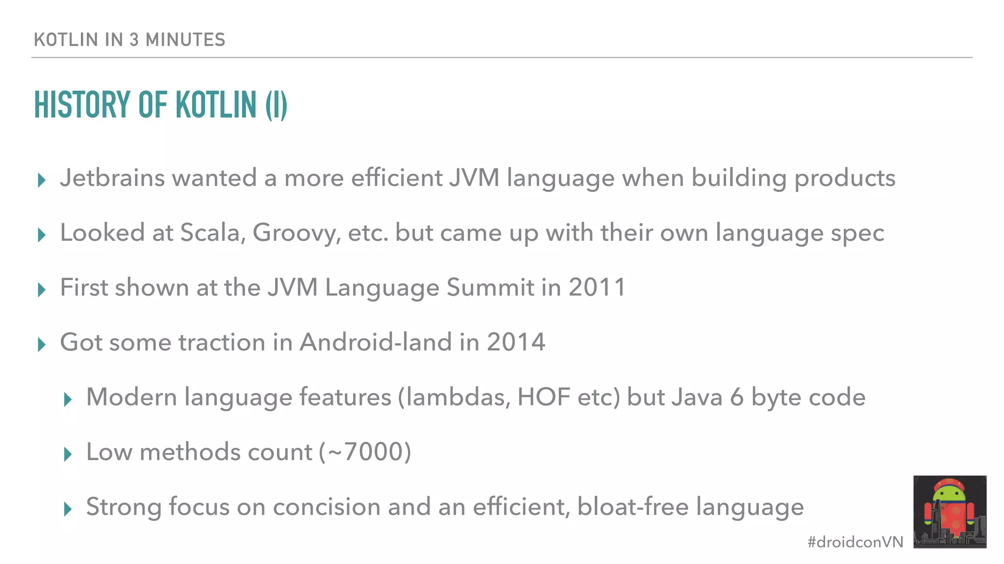 #droidconVN HISTORY OF KOTLIN (I) ▸ Jetbrains wanted a more efﬁcient JVM language when building products ▸ Looked at Scala, Groovy, etc. but came up with their own language spec ▸ First shown at the JVM Language Summit in 2011 ▸ Got some traction in Android-land in 2014 ▸ Modern language features (lambdas, HOF etc) but Java 6 byte code ▸ Low methods count (~7000) ▸ Strong focus on concision and an efﬁcient, bloat-free language KOTLIN IN 3 MINUTES 