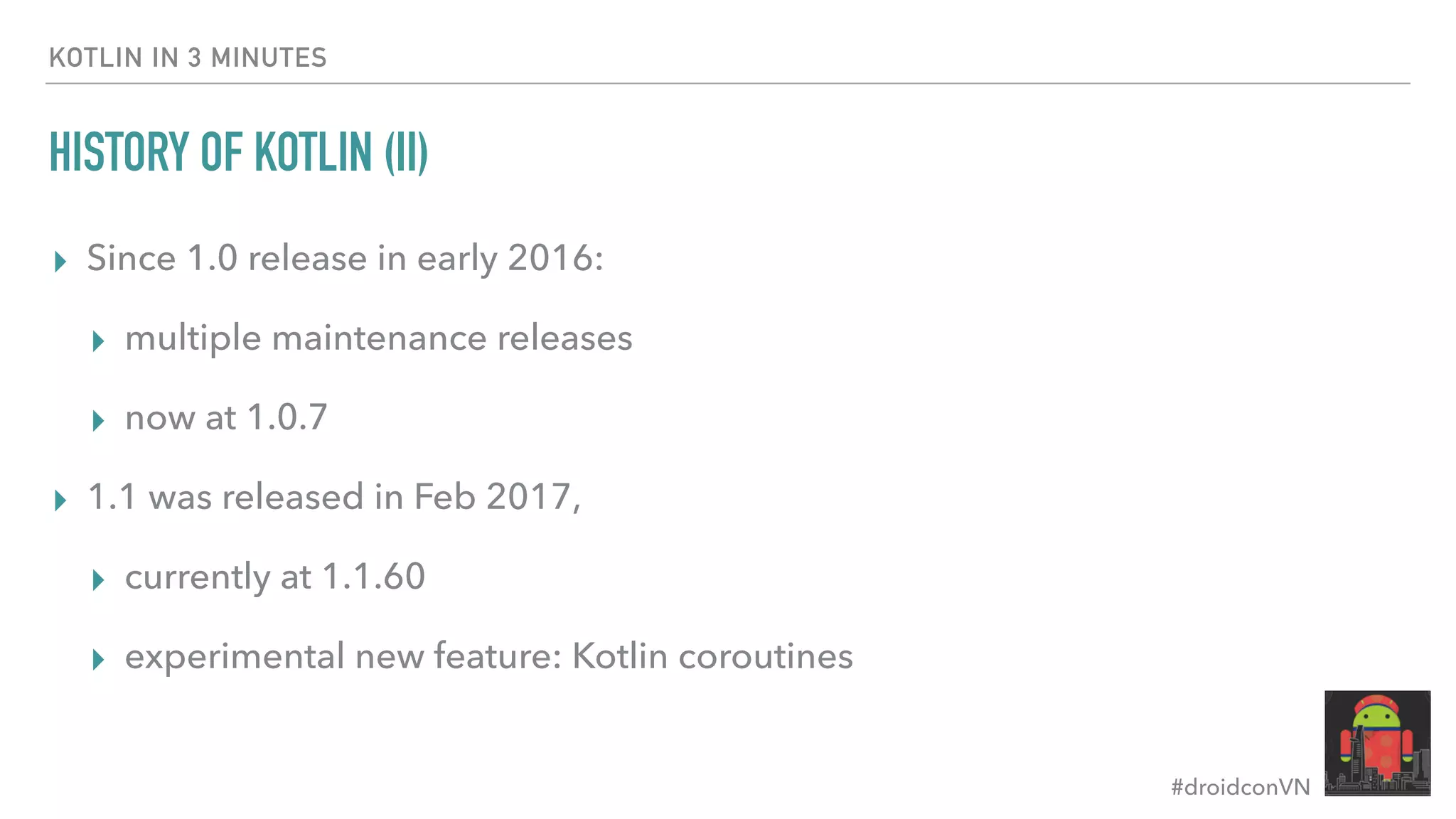 #droidconVN HISTORY OF KOTLIN (II) ▸ Since 1.0 release in early 2016: ▸ multiple maintenance releases ▸ now at 1.0.7 ▸ 1.1 was released in Feb 2017, ▸ currently at 1.1.60 ▸ experimental new feature: Kotlin coroutines KOTLIN IN 3 MINUTES 