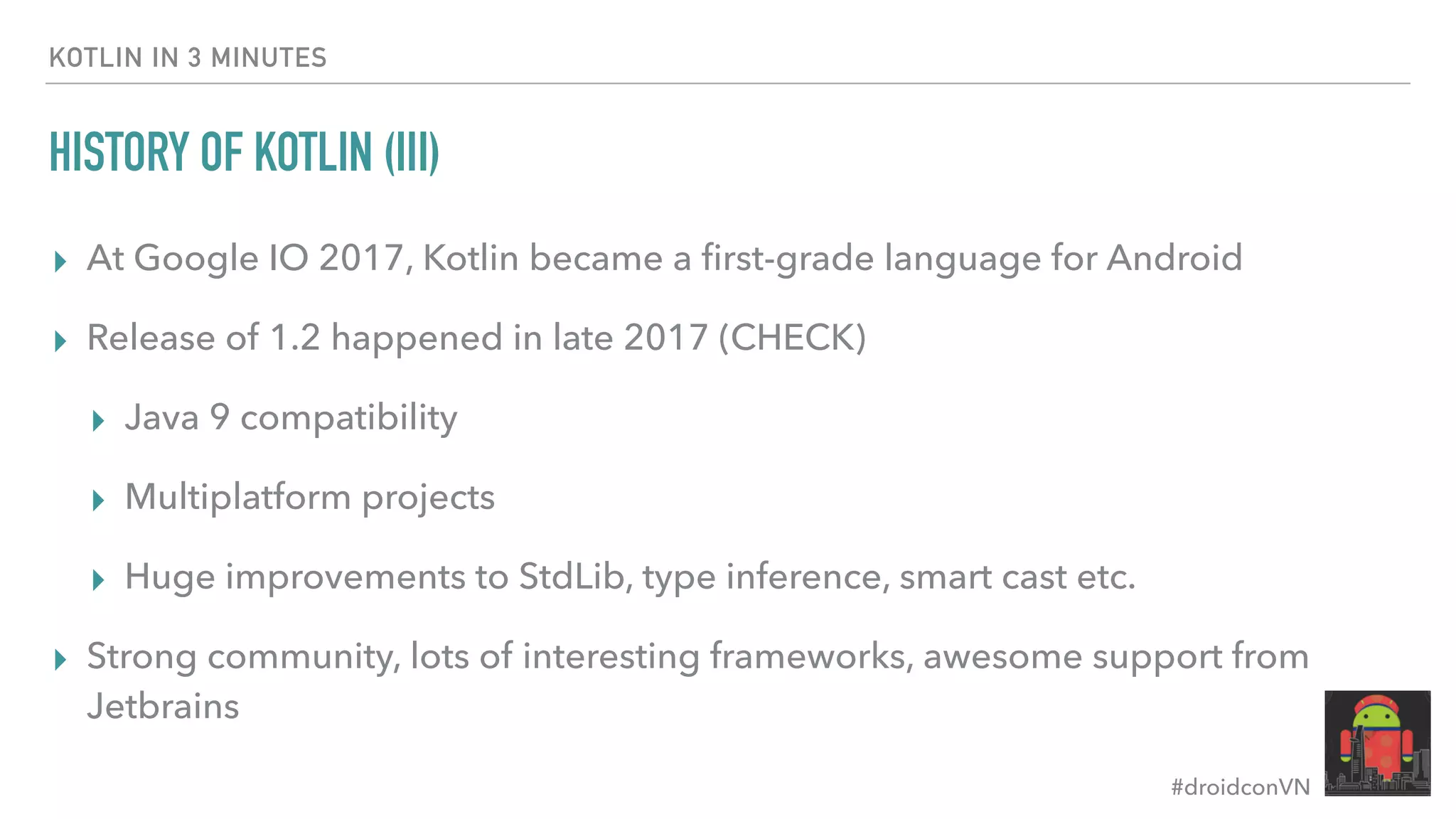 #droidconVN HISTORY OF KOTLIN (III) ▸ At Google IO 2017, Kotlin became a ﬁrst-grade language for Android ▸ Release of 1.2 happened in late 2017 (CHECK) ▸ Java 9 compatibility ▸ Multiplatform projects ▸ Huge improvements to StdLib, type inference, smart cast etc. ▸ Strong community, lots of interesting frameworks, awesome support from Jetbrains KOTLIN IN 3 MINUTES 