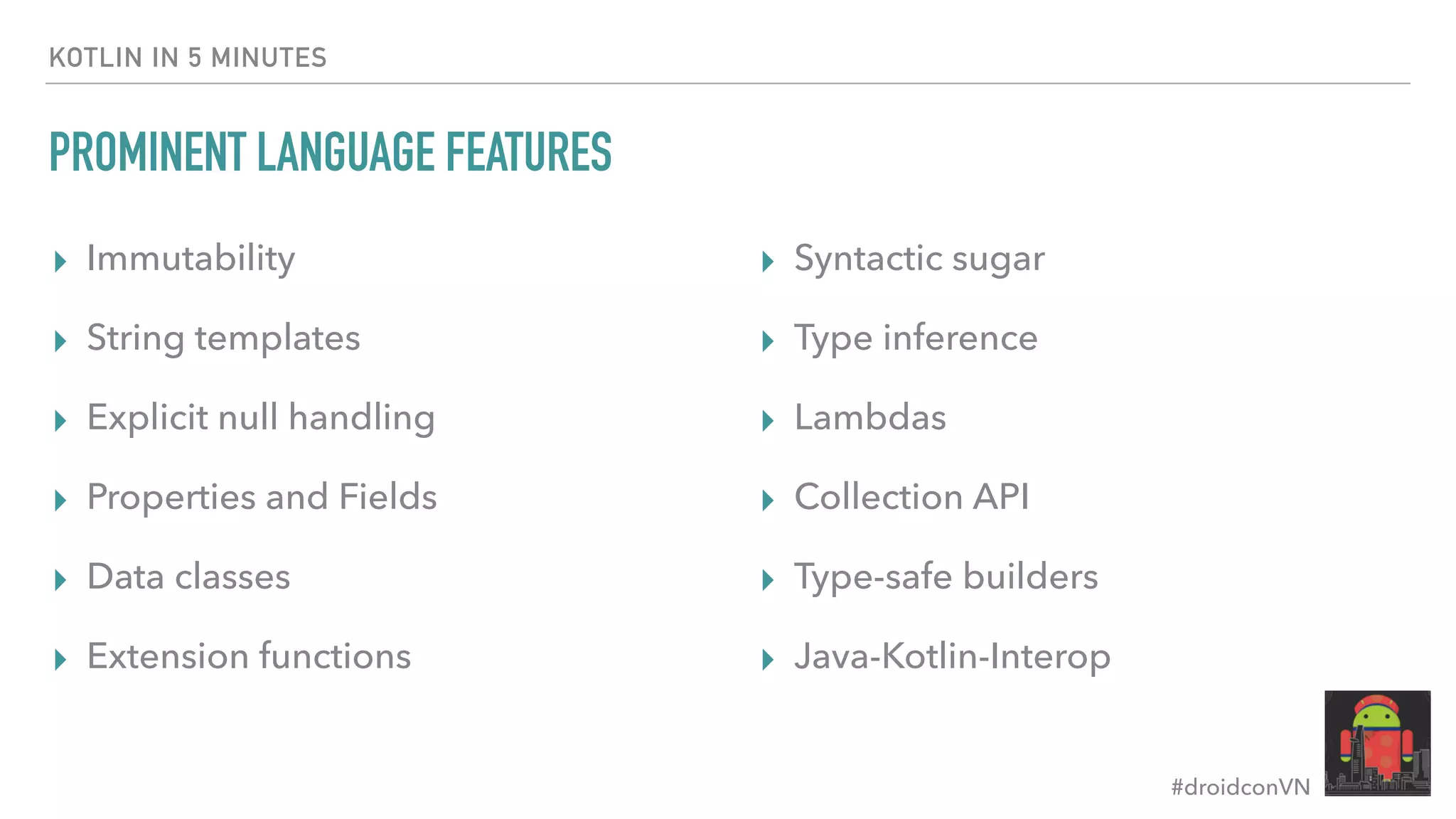 #droidconVN KOTLIN IN 5 MINUTES PROMINENT LANGUAGE FEATURES ▸ Immutability ▸ String templates ▸ Explicit null handling ▸ Properties and Fields ▸ Data classes ▸ Extension functions ▸ Syntactic sugar ▸ Type inference ▸ Lambdas ▸ Collection API ▸ Type-safe builders ▸ Java-Kotlin-Interop 
