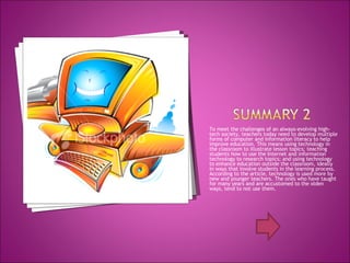 To meet the challenges of an always-evolving high-tech society, teachers today need to develop multiple forms of computer and information literacy to help improve education. This means using technology in the classroom to illustrate lesson topics; teaching students how to use the Internet and information technology to research topics; and using technology to enhance education outside the classroom, ideally in ways that involve students in the learning process. According to the article, technology is used more by new and younger teachers. The ones who have taught for many years and are accustomed to the olden ways, tend to not use them.  