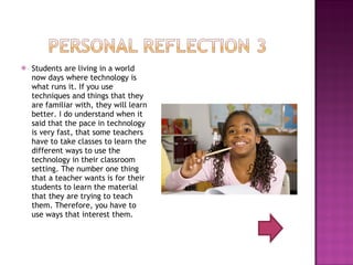 Students are living in a world now days where technology is what runs it. If you use techniques and things that they are familiar with, they will learn better. I do understand when it said that the pace in technology is very fast, that some teachers have to take classes to learn the different ways to use the technology in their classroom setting. The number one thing that a teacher wants is for their students to learn the material that they are trying to teach them. Therefore, you have to use ways that interest them.  