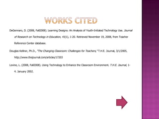 DeGennaro, D. (2008, Fall2008). Learning Designs: An Analysis of Youth-Initiated Technology Use.  Journal of Research on Technology in Education ,  41 (1), 1-20. Retrieved November 19, 2008, from Teacher Reference Center database. Douglas Kellner, Ph.D.,  "The Changing Classroom: Challenges for Teachers,"  T.H.E. Journal, 3/1/2005, http://www.thejournal.com/articles/17203 Levine, L. (2008, Fall2008). Using Technology to Enhance the Classroom Environment.  T.H.E. Journal , 1-4. January 2002. 