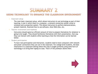 Classroom setup The most basic classroom setup, which allows instructors to use technology as part of their teaching, is one in which there is a computer, a network connection (either wired or wireless) and a projection system. This allows instructors to perform demonstrations, present material, illustrate how to use software, show Web sites, etc. Teacher involvement and readiness Instructors should spend an efficient amount of time to prepare themselves for whatever is going to be taught. They should familiarize themselves with their presentation, that way they can interact with students while teaching so that the information can be learned better. Student participation To have real participation and interaction, students need to have computers with network and power connections they can use in the classroom. For college level students, the best interaction in a classroom setting where the class is taught primarily using some form of technology is to bring their laptop to class. That is if the professor allows them.  