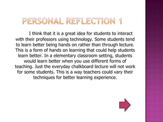 I think that it is a great idea for students to interact with their professors using technology. Some students tend to learn better being hands on rather than through lecture. This is a form of hands on learning that could help students learn better. In a elementary classroom setting, students would learn better when you use different forms of teaching. Just the everyday chalkboard lecture will not work for some students. This is a way teachers could vary their techniques for better learning experience. 