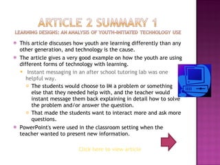 This article discusses how youth are learning differently than any other generation, and technology is the cause. The article gives a very good example on how the youth are using different forms of technology with learning. Instant messaging in an after school tutoring lab was one helpful way. The students would choose to IM a problem or something else that they needed help with, and the teacher would instant message them back explaining in detail how to solve the problem and/or answer the question. That made the students want to interact more and ask more questions. PowerPoint's were used in the classroom setting when the teacher wanted to present new information.  Click here to view article 
