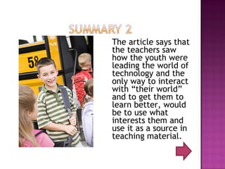 The article says that the teachers saw how the youth were leading the world of technology and the only way to interact with “their world” and to get them to learn better, would be to use what interests them and use it as a source in teaching material.  