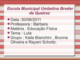 Escola Municipal Umbelina Breder de Queiroz  Data :30/08/2011 Professora : Bárbara  Matéria : Educação Física  Tema : Luta  Grupo : Kaila Bianchini , Brunna Oliveira e Rayani Schottz.  