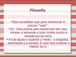 Filosofia  Eles acreditam que para sobreviver é preciso ''lutar'' .  Ex: Uma planta para sobreviver tem que romper a semente e lutar contra contra a resistência da terra . A luta ajuda a superar o medo , a angústia, sofrimento e a dúvida .E com isso mostrar o melhor de si . 