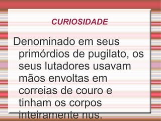 CURIOSIDADE  Denominado em seus primórdios de pugilato, os seus lutadores usavam mãos envoltas em correias de couro e tinham os corpos inteiramente nus. 