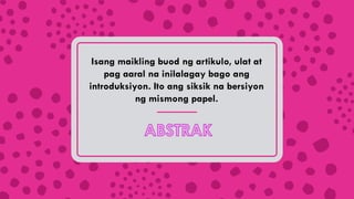 Isang maikling buod ng artikulo, ulat at
pag aaral na inilalagay bago ang
introduksiyon. Ito ang siksik na bersiyon
ng mismong papel.
 
