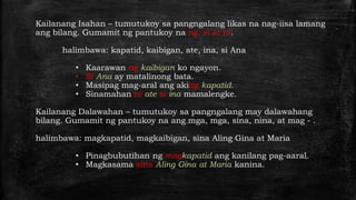 Kailanang Isahan – tumutukoy sa pangngalang likas na nag-iisa lamang
ang bilang. Gumamit ng pantukoy na ng, si at ni.
halimbawa: kapatid, kaibigan, ate, ina, si Ana
• Kaarawan ng kaibigan ko ngayon.
• Si Ana ay matalinong bata.
• Masipag mag-aral ang aking kapatid.
• Sinamahan ni ate si ina mamalengke.
Kailanang Dalawahan – tumutukoy sa pangngalang may dalawahang
bilang. Gumamit ng pantukoy na ang mga, mga, sina, nina, at mag - .
halimbawa: magkapatid, magkaibigan, sina Aling Gina at Maria
• Pinagbubutihan ng magkapatid ang kanilang pag-aaral.
• Magkasama sina Aling Gina at Maria kanina.
 