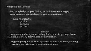Panghalip na Patulad
Ang panghalip na patulad ay kumakatawan sa bagay o
pangyayaring pagtutularan o paghahambingan.
Mga halimbawa:
ganito
ganiyan
ganoon.
Tandaan
Ang pangngalan ay may tatlong kailanan. Amga mga ito ay
kailanang isahan, dalawahan at maramihan.
Ang panghalip na patulad ay kumakatawan sa bagay o pang
yayaring pagtutularan o paghahambingan.
 
