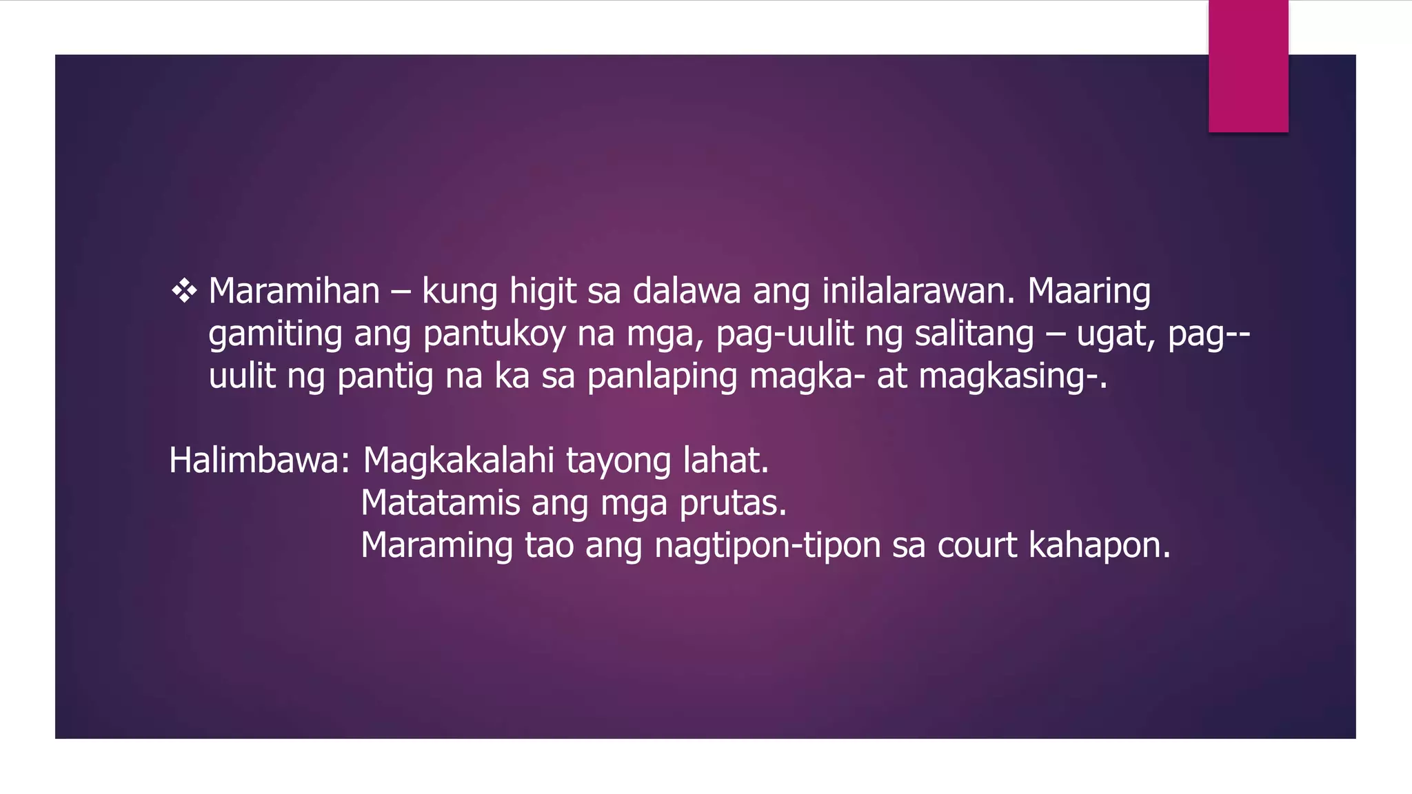  Maramihan – kung higit sa dalawa ang inilalarawan. Maaring
gamiting ang pantukoy na mga, pag-uulit ng salitang – ugat, pag--
uulit ng pantig na ka sa panlaping magka- at magkasing-.
Halimbawa: Magkakalahi tayong lahat.
Matatamis ang mga prutas.
Maraming tao ang nagtipon-tipon sa court kahapon.